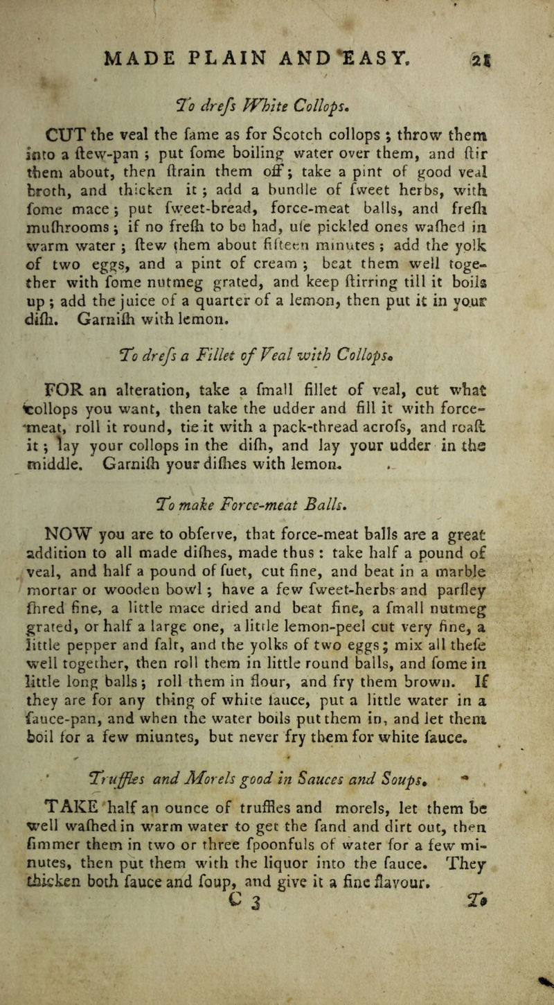 To drefs White Collops. CUT the veal the fame as for Scotch collops ; throw them into a ftew-pan ; put fome boiling water over them, and {fir them about, then drain them off; take a pint of good veal broth, and thicken it ; add a bundle of fweet herbs, with fome mace *, put fweet-bread, force-meat balls, and frefh mufhrooms; if no frefh to bo had, ule pickled ones wafhed in warm water ; dew them about fifteen minutes ; add the yolk of two eggs, and a pint of cream ; beat them well toge- ther with fome nutmeg grated, and keep dirring till it boils up ; add the juice of a quarter of a lemon, then put it in vosxt difh. Garnifh with lemon. To drefs a Fillet of Veal with Collopso FOR an alteration, take a fmall fillet of veal, cut what icollops you want, then take the udder and fill it with force- *meat, roll it round, tie it with a pack-thread acrofs, and read: it; lay your collops in the difh, and lay your udder in ths middle. Garnifh yourdifhes with lemon. T7 make Force-meat Balls. NOW you are to obferve, that force-meat balls are a great addition to all made difhes, made thus : take half a pound of veal, and half a pound of fuet, cut fine, and beat in a marble mortar or wooden bowl; have a few fweet-herbs and parfley Hired fine, a little mace dried and beat fine, a fmall nutmeg grated, or half a large one, alitrle lemon-peel cut very fine, a little pepper and fait, and the yolks of two eggs; mix all thefe well together, then roll them in little round balls, and fome in little long balls ; roll them in flour, and fry them brown. If they are for any thing of white lauce, put a little water in a fauce-pan, and when the water boils put them in, and let them boil for a few miuntes, but never fry them for white fauce., Truffles and Morels good in Sauces and Soups• * TAKE half an ounce of truffles and morels, let them be well wafhed in warm water to get the fand and dirt out, then fimmer them in two or three fpoonfuls of water for a few mi- nutes, then put them with the liquor into the fauce. They thicken both fauce and foup, and give it a fine flavour. c 3 2#