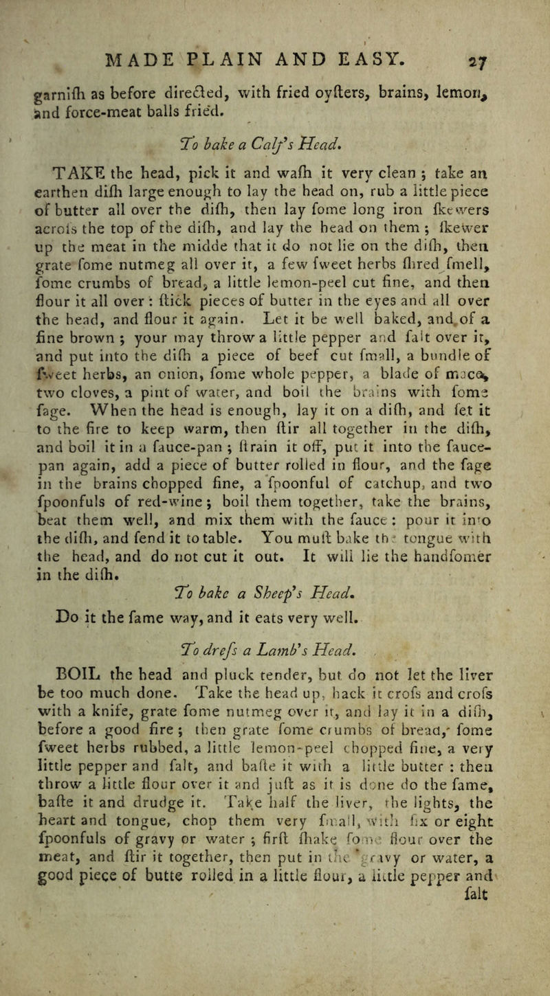 *7 garnifti as before dire£led, with fried ovfters, brains, lemon* and force-meat balls frie'd. l^o bake a Calf s Head. TAKE the head, pick it and wafh it very clean ; take an earthen difli large enough to lay the head on, rub a little piece of butter all over the difh, then lay fome long iron fkewers aero is the top of the di(h, and lay the head on them ; Ikewer up the meat in the midde that it do not lie on the difh, then grate fome nutmeg all over it, a few fweet herbs Hired fmell, fome crumbs of bread, a little lemon-peel cut fine, and then flour it all over : (tick pieces of butter in the eyes and all over the head, and flour it again. Let it be well baked, and,of a fine brown ; your may throw a little pepper and fait over it, and put into the difh a piece of beef cut fmall, a bundle of fweet herbs, an onion, fome whole pepper, a blade of mjce^ two cloves, a pint of water, and boil the brains with fome fage. When the head is enough, lay it on a difli, and let it to the fire to keep warm, then ftir all together in the difli, and boil it in a fauce-pan ; flrain it off, put it into the fauce- pan again, add a piece of butter rolled in flour, and the fage in the brains chopped fine, a fpoonful of catchup, and two fpoonfuls of red-wine; boil them together, take the brains, beat them well, and mix them with the fauce : pour it into the difli, and fend it to table. You mull bake th tongue with the head, and do not cut it out. It will lie the handfomer in the difli. *To bake a Sheep’s Head• Do it the fame way, and it eats very well. !'To drefs a Lamb’s Head. BOIL the head and pluck tender, but do not let the liver be too much done. Take the head up; hack it crofs and crofs with a knife, grate fome nutmeg over it, and lay it in a difli, before a good fire; then grate fome crumbs of bread/ fome fweet herbs rubbed, a little lemon-peel chopped fine, a very little pepper and fait, and bade it with a little butter : then throw a little flour over it and jaft 2s it is done do the fame, bafte it and drudge it. Take half the liver, the lights, the heart and tongue, chop them very final], with fix or eight fpoonfuls of gravy or water ; firft flhake fomo flour over the meat, and ftir it together, then put in tnc*gravy or water, a good piece of butte roiled in a little flour, a little pepper and