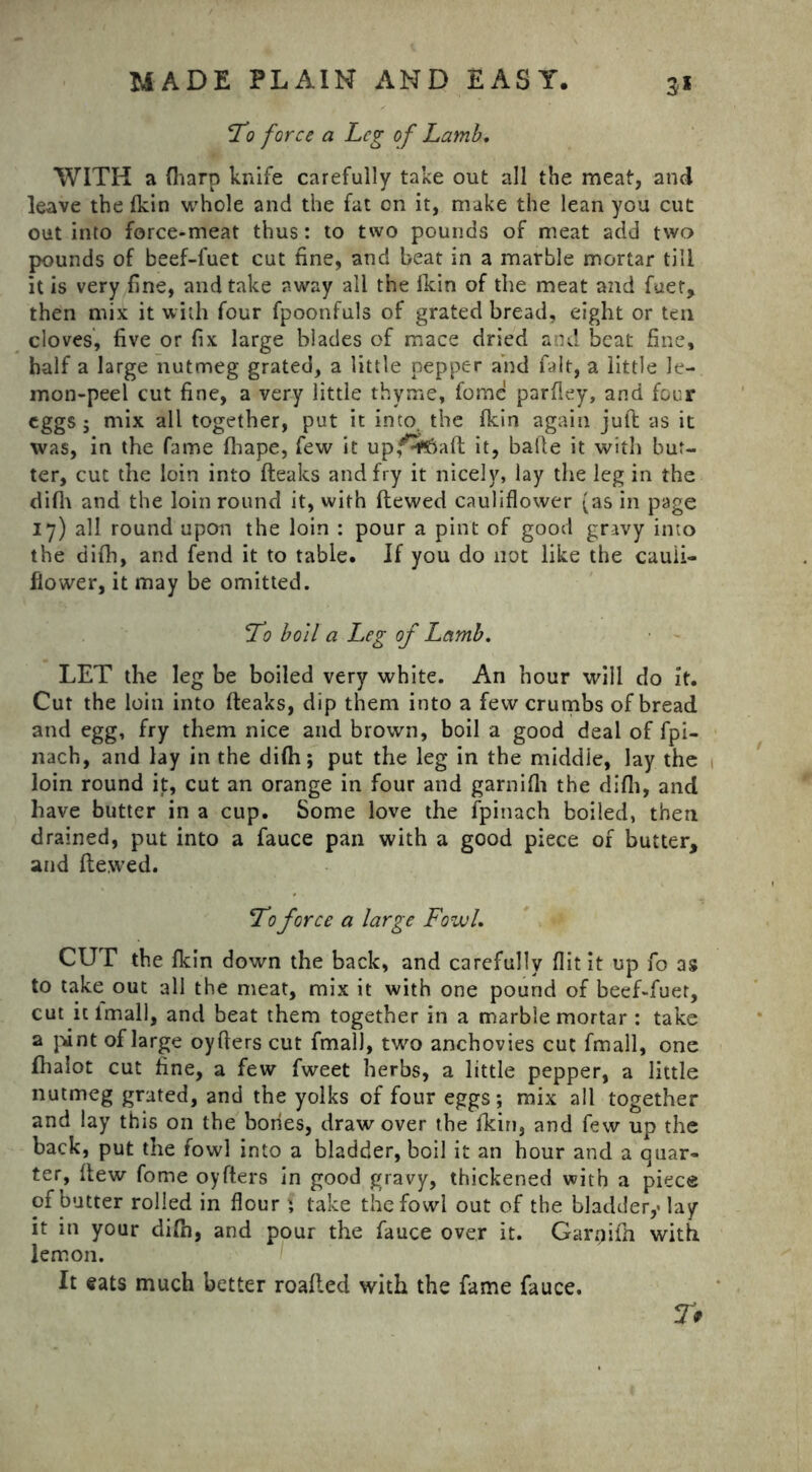 To force a Leg of Lamb. WITH a (harp knife carefully take out all the meat, and leave the fkin whole and the fat on it, make the lean you cut out into force-meat thus: to two pounds of meat add two pounds of beef-luet cut fine, and beat in a marble mortar till it is very fine, and take away all the Ikin of the meat and fuet, then mix it with four fpoonfuls of grated bread, eight or ten cloves, five or fix large blades of mace dried and beat fine, half a large nutmeg grated, a little pepper and fait, a little le- mon-peel cut fine, a very little thyme, fomc parfley, and four eggs; mix all together, put it into, the fkin again juft as it was, in the fame (hape, few it up,4p^Saft it, bade it with but- ter, cut the loin into fteaks and fry it nicely, lay the leg in the difh and the loin round it, with ftewed cauliflower (as in page 17) all round upon the loin : pour a pint of good gravy into the difh, and fend it to table. If you do not like the cauli- flower, it may be omitted. To boll a Leg of Lamb. LET the leg be boiled very white. An hour will do it. Cut the loin into fteaks, dip them into a few crumbs of bread and egg, fry them nice and brown, boil a good deal of fpi- nach, and lay in the difh; put the leg in the middle, lay the loin round it, cut an orange in four and garnifh the difh, and have butter in a cup. Some love the fpinach boiled, then drained, put into a fauce pan with a good piece of butter, and ftewed. To force a large Fowl. CUT the fkin down the back, and carefully flit it up fo as to take out all the meat, mix it with one pound of beef-fuet, cut it lmall, and beat them together in a marbie mortar : take a pint of large oyfters cut fmalJ, two anchovies cut fmall, one fhalot cut fine, a few fweet herbs, a little pepper, a little nutmeg grated, and the yolks of four eggs; mix all together and lay this on the bones, draw over the fkin, and few up the back, put the fowl into a bladder, boil it an hour and a quar- ter, ftew fome oyfters in good gravy, thickened with a piece of butter rolled in flour ; take the fowl out of the bladder,' lay it in your difh, and pour the fauce over it. Garrjifh with lemon. It eats much better roafled with the fame fauce. %f