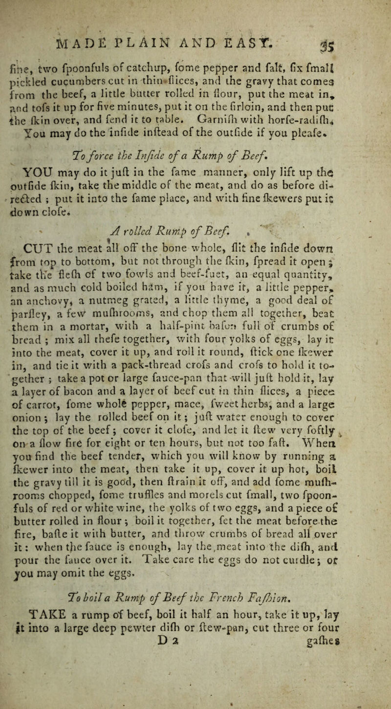 fine, two fpoonfuls of catchup, fome pepper and fait, fix Email pickled cucumbers cut in thin*flices, and the gravy that comes from the beef, a little butter rolled in flour, put the meat in, ;tnd tofs it up for five minutes, put it on the firloin, and then put: the fkin over, and fend it to table. Garnifh with horfe-radifh* You may do the infide inflead of the outfide if you pleafe* 1*0 force the Infide of a Rump of Beef YOU may do it juft in the fame mariner, only lift up the outfide Ikin, take the middle of the meat, and do as before di- rected ; put it into the fame place, and with fine fkewers put ic down clofe* A rolled Rump of Beef. » CUT the meat all off the bone whole, flit the infide down from top to bottom, but not through the fkin, fpread it open ; take the fiefh of two fowls and beef-fuet, an equal quantity, and as much cold boiled ham, if you have it, a little pepper, an anchovy, a nutmeg grated, a little thyme, a good deal of parfley, a few mufhrooms, and chop them all together, beat them in a mortar, with a half-pint bafon full of crumbs of bread ; mix all thefe together, with four yolks of eggs, lay it into the meat, cover it up, and roll it round, (tick one fkewer in, and tie it with a pack-thread crofs and crofs to hold it to- gether ; take a pot or large fauce-pan that -will juft hold it, lay a layer of bacon and a layer of beef cut in thin flices, a piece of carrot, fome whole pepper, mace, fweet herbs, and a large onion *, lay the rolled beef on it; juft water enough to cover the top of the beef; cover it clofe, and let it flew very foftly on a flow fire for eight or ten hours, but not too faft. When you find the beef tender, which you will know by running a fkewer into the meat, then take it up, cover it up hot, boil the gravy till it is good, then (train it off, and add fome mufh- rooms chopped, fome truffles and morels cut fmall, two fpoon- fuls of red or white wine, the yolks of two eggs, and a piece of butter rolled in flour ; boil it together, fet the meat before the fire, bade it with butter, and throw crumbs of bread all over it: when the fauce is enough, lay the,meat into the difh, and pour the fauce over it. Take care the eggs do not curdle; or you may omit the eggs. To boil a Rump of Beef the French Fafijion. TAKE a rump of beef, boil it half an hour, take it up, lay $t into a large deep pewter difh or ftew*pan, cut three or four D 2 gafhes