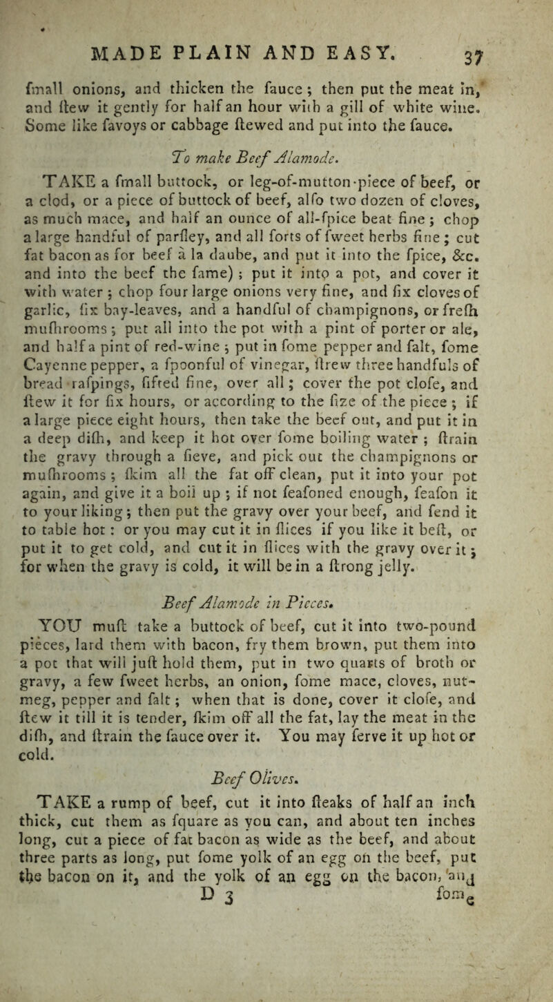 {mail onions, and thicken the fauce ; then put the meat in,’ and flew it gently for half an hour with a gill of white wine. Some like favoys or cabbage dewed and put into the fauce. To make Beef Alamode. TAKE a frnall buttock, or leg-of-mutton-piece of beef, or a clod, or a piece of buttock of beef, alfo two dozen of cloves, as much mace, and half an ounce of all-fpice beat fine ; chop a large handful of parfley, and all forts of fweet herbs fine ; cut fat bacon as for beef a la daube, and put it into the fpice, &c. and into the beef the fame) ; put it into a pot, and cover it with water *, chop four large onions very fine, and fix cloves of garlic, fix bay-leaves, and a handful of champignons, orfrelh mu fit rooms ; put all into the pot with a pint of porter or ale, and half a pint of red-wine \ put in fome pepper and fait, fome Cayenne pepper, a fpoonful of vinegar, drew three handfuls of bread rafpings, fifted fine, over all; cover the pot clofe, and dew it for fix hours, or according to the fize of the piece ; if a large piece eight hours, then take the beef out, and put it in a deep difh, and keep it hot over fome boiling water ; drain the gravy through a fieve, and pick out the champignons or mufhrooms ; fkim all the fat off clean, put it into your pot again, and give it a boil up ; if not feafoned enough, feafon it to your liking*, then put the gravy over your beef, arid fend it to table hot: or you may cut it in dices if you like it bed, or put it to get cold, and cut it in flices with the gravy over it j for when the gravy is cold, it will be in a drong jelly. Beef Alamode in Pieces• YOU mud take a buttock of beef, cut it into two-pound pieces, lard them with bacon, fry them brown, put them into a pot that will jud hold them, put in two quarts of broth or gravy, a few fweet herbs, an onion, fome mace, cloves, nut- meg, pepper and fait; when that is done, cover it clofe, and dew it till it is tender, fkim off all the fat, lay the meat in the difh, and drain the fauce over it. You may ferve it up hot or cold. Beef Olives. TAKE a rump of beef, cut it into deaks of half an inch thick, cut them as fquare as you can, and about ten inches long, cut a piece of fat bacon as wide as the beef, and about three parts as long, put fome yolk of an egg on the beef, put the bacon on it, and the yolk of an egg on the bacon, fanj D 3 fo.ne