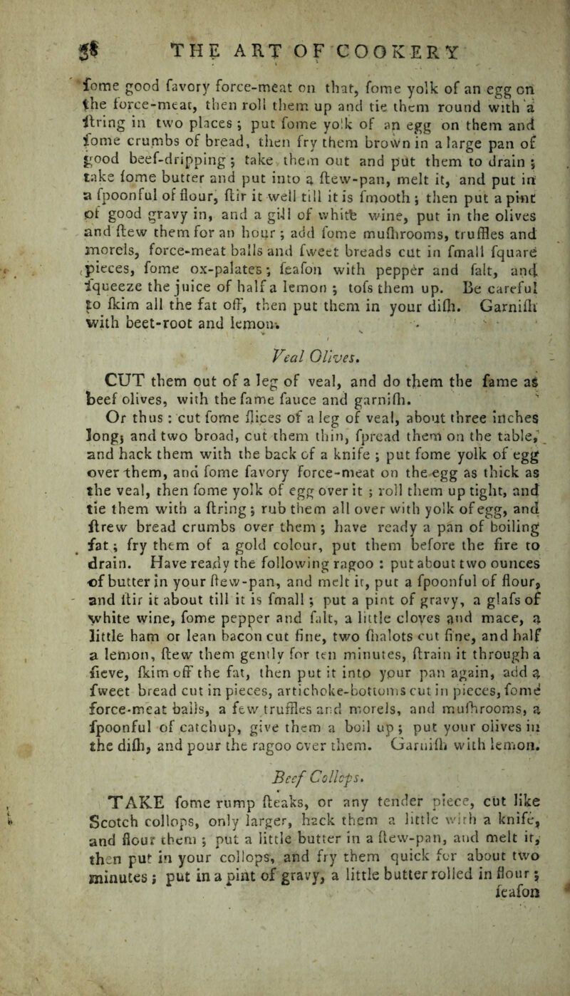 fome good favory force-meat on that, fome yolk of an egg on the force-meat, then roll them up and tie them round with'a firing in two places ; put fome yolk of an egg on them and fome crumbs of bread, then fry them brovVnin a large pan of jgood beef-dripping; take them out and put them to drain ; take fome butter and put into a dew-pan, melt it, and put irt a fpoonful of flour, ftir it well till it is fmooth ; then put a pint of good gravy in, and a gill of whitfe wine, put in the olives and flew them for an hour; add fome mufhrooms, truffles and morels, force-meat balls and fweet breads cut in fmali fquare pieces, fome ox-palates; fcafon with pepper and fait, and Iqueeze the juice of half a lemon ; tofs them up. Be careful Eo fkim all the fat off, then put them in your difh. Garnifh with beet-root and lemon-. Veal Olives. CUT them out of a leg of veal, and do them the fame as beef olives, with the fame fauce and garnifh. Or thus: cut fome dices of a leg of veal, about three inches longj and two broad, cut them thin, fpread them on the table,’ and hack them with the back of a knife ; put fome yolk of egg over them, and fome favory force-meat on the egg as thick as the veal, then fome yolk of egg over it ; roll them up tight, and tie them with a firing ; rub them all over with yolk of egg, and flrew bread crumbs over them ; have ready a pan of boiling fat; fry them of a gold colour, put them before the fire to drain. Have ready the following ragoo : put about two ounces of butter in your flevv-pan, and melt ir, put a fpoonful of flour, and llir it about till it is fmali; put a pint of gravy, a glafs of white wine, fome pepper and fait, a little cloves and mace, a little ham or lean bacon cut fine, two fnalots cut fine, and half a lemon, flew them gently for ten minutes, drain it through a iieve, fkim off the fat, then put it into ypur pan again, add 3, fweet bread cut in pieces, artichoke-bottoms cut in pieces, fomd force-meat bails, a few truffles and morels, and mufhrooms, a fpoonful of catchup, give them a boil up ; put your olives in the difh, and pour the ragoo over them. Garuifh with lemon. Beef Colldfs. TAKE fome rump fleaks, or any tender piece, cut like Scotch collops, only larger, hack them a little with a knife, and flour them ; put a little butter in a dew-pan, and melt ir, then put in your collops, and fry them quick for about two minutes ; put in a pint of gravy, a little butter rolled in flour; jeafon