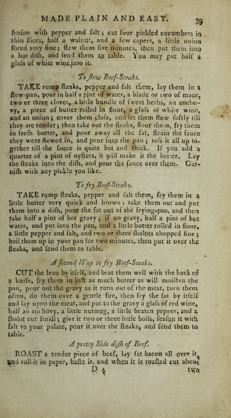 39 feafon with pepper and fait; cut four pickled cucumbers in thin flices, half a walnut, and a few capers, a little onion flared very fine; (lew them five minutes, then put them into a hpt dilh, and fend them tp table. You may put half a glafs of white winejnto it. fo flezy Beef-Steaks. TAKE rump (leaks, pepper and fait them, lay them in a flew-pan, pour in half a pjnt of water, a blade or two of mace, two or three cloves, a little bundle of fweet herbs, an ancho- vy, a piece of butter rolled in (lour, a glafs of white wine, and an onion; cover them clofe, and let them (lew foftly till they are tender; then take out the (leaks, flour them, fry them in frefli butter, and pour away all the fat, drain the fauce they were Hewed in, and pour iqtp the pan ; tofs it all up to- gether till the fauce is quite hot and thick. If you add a quarter of a pint of oyders, it will make it the better. Lay the fteaks into the di(h, and pour tfie fauce over them. Gar- jijfli with any pickle you like. 7$ fry Beef-Steaks. TAKE rump deaks, pepper and fait them, fry them in a little butter very quick and brown ; take them out and put them into a di(h, pour the fat out of the frying-pan, and then take half a pint of hot gravy $ if no gravy, half a pint of hpt water, and put into the pan, and a little butter rolled in flour, a little pepper and fait, and two or three fiialots chopped fine ; boil them up in your pan for two minutes, then put it over the {leaks, and fend them to table. A fecond Way to fry Beef Steaks. CUT the lean by itfelf, and beat them well with the back o£ a knife, fry them in jud as much butter as will moiden the pan, pour out the gravy as it runs out of the meat, turn them often, do them over a gentle fire, then fry the fat by itfelf- and lay upon the meat, and put to the gravy a glafs of red wine, half an anchovy, a little nutmeg, a little beaten pepper, and a ihalot cut fmaji; give it two or three little boils, feafpn it with fait to your palate, pour it over the deaks, and fend them to table. A pretty Side dijh of Beef ROAST a tender piece of beef, lay fat bacon all pver it^ ^nd roll it in paper, bade it, and when it is roaded cut about P, ^ tV?Q