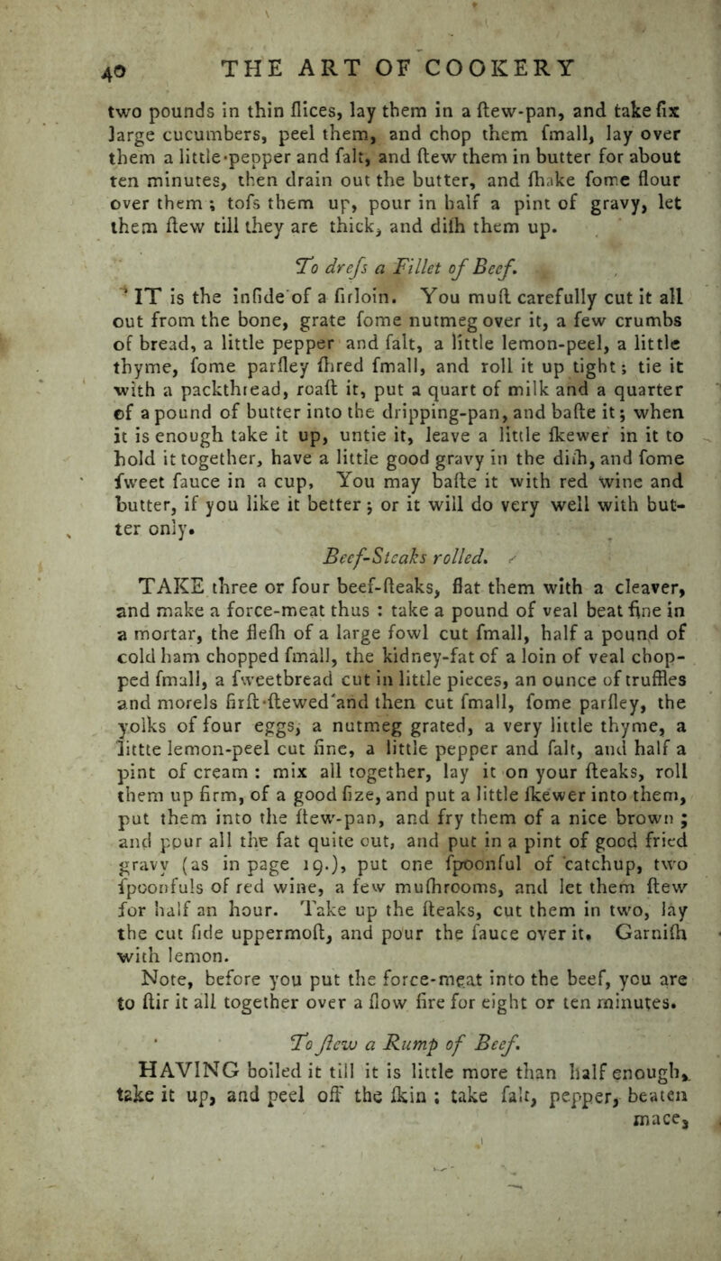 two pounds in thin flices, lay them in a ftew-pan, and take fix large cucumbers, peel them, and chop them fmall, lay over them a little-pepper and fait, and flew them in butter for about ten minutes, then drain out the butter, and fhake fome flour over them *, tofs them up, pour in half a pint of gravy, let them flew till they are thick, and diih them up. To drefs a Fillet of Beef, x i IT is the infide of a firloin. You muA carefully cut it all out from the bone, grate fome nutmeg over it, a few crumbs of bread, a little pepper and fait, a little lemon-peel, a little thyme, fome parfley Aired fmall, and roll it up tight; tie it with a packthread, roaft it, put a quart of milk and a quarter ©f a pound of butter into the dripping-pan, and bafte it; when it is enough take it up, untie it, leave a little fkewer in it to hold it together, have a little good gravy in the diih, and fome fvveet fauce in a cup, You may bafte it with red wine and butter, if you like it better; or it will do very well with but- ter only. Beef-Steaks rolled, s TAKE three or four beef-fteaks, flat them with a cleaver, and make a force-meat thus : take a pound of veal beat fine in a mortar, the flefh of a large fowl cut fmall, half a pound of cold ham chopped fmall, the kidney-fat of a loin of veal chop- ped fmall, a fweetbread cut in little pieces, an ounce of truffles and morels firft-ftewed'and then cut fmall, fome parfley, the yolks of four eggs, a nutmeg grated, a very little thyme, a littte lemon-peel cut fine, a little pepper and fait, and half a pint of cream : mix all together, lay it on your fteaks, roll them up firm, of a good fize, and put a little lkewer into them, put them into the ftew-pan, and fry them of a nice brown ; and ppur all the fat quite out, and put in a pint of good fried gravy (as in page 19.), put one fpoonful of catchup, two ipoonfuls of red wine, a few mufhrooms, and let them flew for half an hour. Take up the fteaks, cut them in two, lay the cut fide uppermoft, and pour the fauce over it. Garnifh with lemon. Note, before you put the force-meat into the beef, you are to ftir it all together over a flow fire for eight or ten minutes. Ido flew a Rump of Beef, HAVING boiled it till it is little more than half enough* take it up, and peel off the fkin ; take fait, pepper, beaten mace.