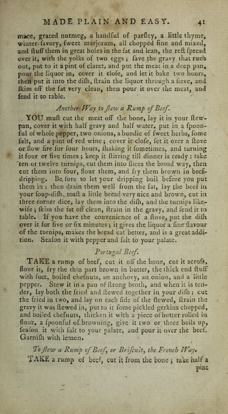 mace, grated nutmeg, a handful of parfley, a little thyme, winter-favory, fweet marjoram, all chopped fine and mixed, and fluff them in great holes in the fat and lean, the reft fpread over it, with the yolks of two eggs ; fave the gravy that run's out, put to it a pint of claret, and put the meac in a deep pan, pour the liquor in, cover it clofe, and let it bake two hours, then put it into the difh, drain the liquor through a fieve, and fkim off the fat very clean, then pour it over the meat, and fend it to table. Another Way to flew a Rump of Beef YOU muft cut the meat off the bone, lay it in your ftew- pan, cover it with half gravy and half water, put in a fpoon- ful of whole pepper, two onions, a bundle of fweet herbs, fome fait, and a pint of red wine; cover it clofe, fet it over a dove or flow fire for four hours, fhaking it fometimes, and turning it four or five times ; keep it ftirring till dinner is ready : take 'ten or twelve turnips, cut them into dices the broad way, then cut them into four, flour them, and fry them brown in beef- dripping. Be* lure to let your dripping boil before you put them in ; then drain them well from the fat, lay the beef in your foup-difh> toad a little bread very nice and brown, cut in three corner dice, lav them into the difh, and the turnips like- wife fkim the fat off clean, drain in the gravy, and fend it to table. If you have the convenience of a dove, put the difh over it for five or fix minutes; it gives the liquor a fine flavour of the turnips, makes the bread eat better, and is a great addi- tion. Seafon it with pepper and fait to your palate. Portugal Beef \ TAKE a rump of beef, cut it off the bone, cut it acrofs, flour it, fry the thin part brown in butter, the thick end duff with fuet, boiled chefnuts, an anchovy, an onion, and a little pepper. Stew it in a pan of ftrong broth, and when it is ten- der, lay both the fried and dewed together in your difh ; cut the fried in two, and lay on each fide of the dewed, drain the gravy it was dewed in, put to it fome pickled gerkins chopped, and boiled chefnuts, thicken it with a piece of butter rolled in flour, a fpoonful ofbrowning, give it two or three boils up, feafon it with fait to your palate, and pour it over the beef. Garnifli with iemon. # To few a Rump ofBeef \ or Brlfcuit, the French Way• TAKE a rump of beef, cut it from the bone j take half a pint