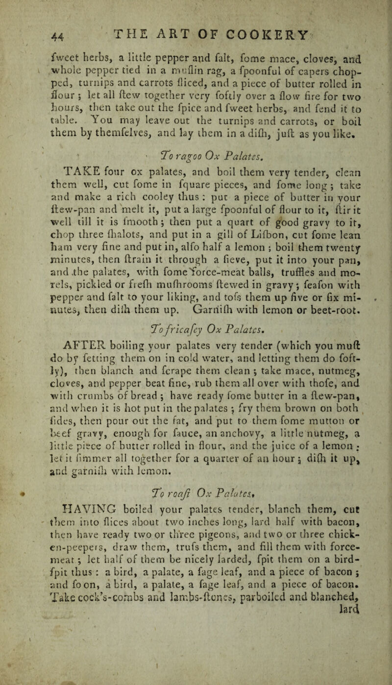 fweet herbs, a little pepper and fait, fome mace, cloves, and whole pepper tied in a muflin rag, a fpoonful of capers chop- ped, turnips and carrots fliced, and a piece of butter rolled in flour ; let all flew together very foftly over a flow fire for two hours, then take out the fpice and fweet herbs, and fend it to table. You may leave out the turnips and carrots, or boil them by themfelves, and lay them in a difli, juft as you like. ’ To ragoo Ox Palates. TAKE four ox palates, and boil them very tender, clean them well, cut fome in fquare pieces, and fome long ; take and make a rich cooley thus : put a piece of butter in your ftew-pan and melt it, put a large fpoonful of flour to it, ftirit well till it is fmooth ; then put a quart of good gravy to it, chop three fhalots, and put in a gill of Lifbon, cut fome lean ham very fine and put in, alfo half a lemon *, boil them twenty minutes, then ftrain it through a fieve, put it into your pan, and .the palates, with fome Yorce-meat balls, truffles and mo- Tels, pickled or frefh mufhrooms ftewed in gravy; feafon with pepper and fait to your liking, and tofs them up five or fix mi- nutes, then diih them up. Garriifh with lemon or beet-root. Tofricafey Ox Palates, AFTER boiling your palates very tender (which you muft do by fetting them on in cold water, and letting them do foft- ly), then blanch and fcrape them clean ; take mace, nutmeg, cloves, and pepper beat fine, rub them all over with thofe, and with crumbs of bread ; have ready fome butter in a ftew-pan, and when it is hot put in the palates ; fry them brown on both fides, then pour out the fat, and put to them fome mutton or beef gravy, enough for fauce, an anchovy, a little nutmeg, a little piece of butter rolled in flour, and the juice of a lemon ; let it fimmer all together for a quarter of an hour, difh it up> and garnifli with lemon. To roaji Ox Palates* HAVING boiled your palates tender, blanch them, cut them into flices about two inches long, lard half with bacon, then have ready two or three pigeons, and two or three chick- en-peepers, draw them, trufsthem, and fill them with force- meat ; let half of them be nicely larded, fpit them on a bird- fpit thus : a bird, a palate, a fage leaf, and a piece of bacon ; and foon, a bird, a palate, a fage leaf, and a piece of bacon. Take cockVcombs and lambs-ftones, parboiled and blanched.