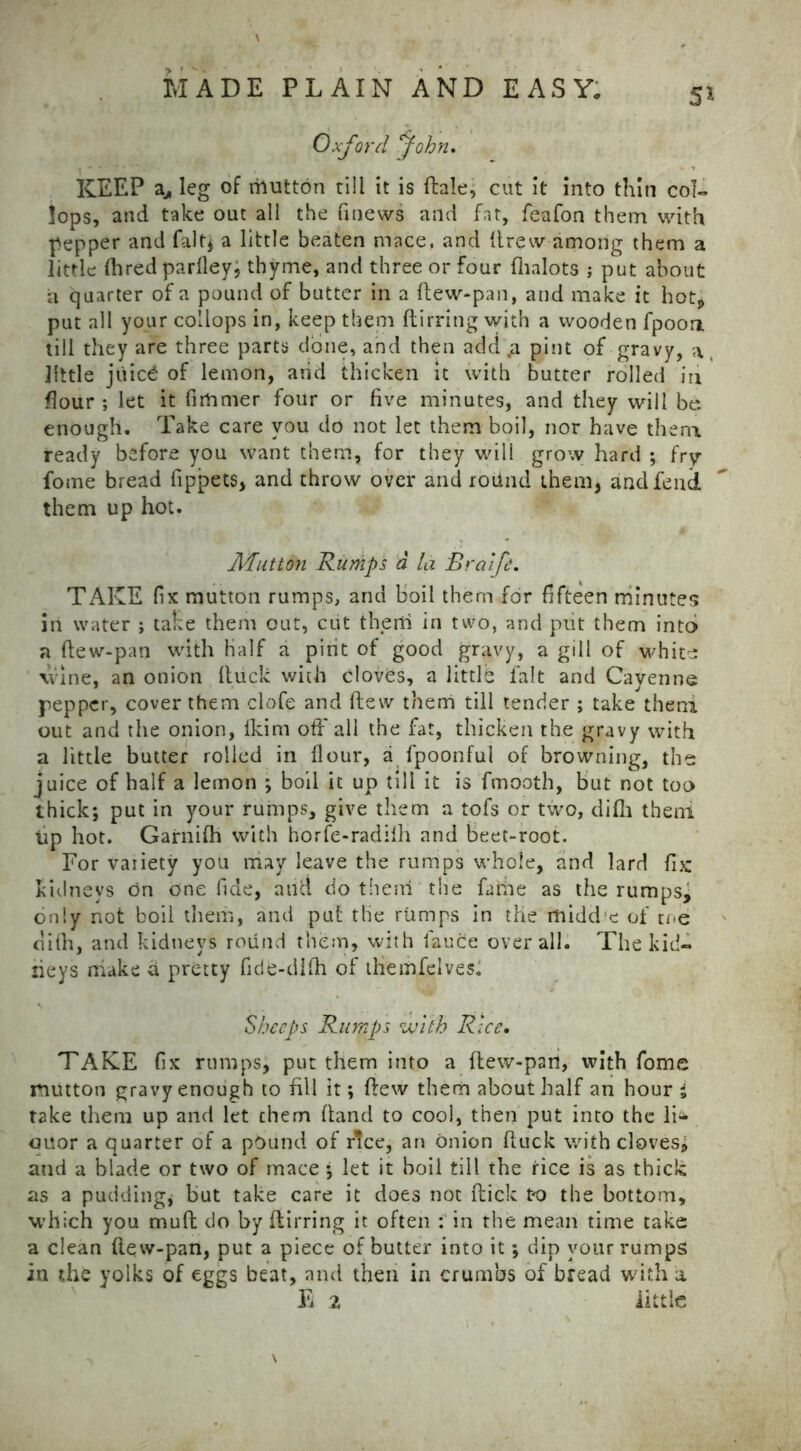 KEEP a, leg of rilutton till it is dale, cut it into thin col- lops, and take out all the finews and fat, feafon them with pepper and fait; a little beaten mace, and llrew among them a little Hired parlley, thyme, and three or Four fhalots ; put about a quarter of a pound of butter in a flew-pan, and make it hot* put all your collops in, keep them ftirring with a wooden fpoon till they are three parts done, and then add p pint of gravy, a, little juic£ of lemon, arid thicken it with butter rolled in flour ; let it firtamer four or five minutes, and they will be enough. Take care you do not let them boil, nor have them ready before you want them, for they will grow hard ; fry fome bread fippets, and throw over and round them, and fend them up hot. Mutton Rumps d la Rralfe. TAKE fix mutton rumps, and boil them for fifteen minutes in water ; take them out, cut therti in two, and put them into a flew-pan with half a pint of good gravy, a gill of white \vine, an onion (luck with cloves, a little fait and Cayenne pepper, cover them clofe and flew them till tender ; take theni out and the onion, lkim off all the fat, thicken the gravy with a little butter rolled in flour, a fpoonful of browning, the juice of half a lemon ; boil it up till it is fmooth, but not too thick; put in your rumps, give them a tofs or two, difh theni tip hot. Garnifh with horfe-radiih and beet-root. For variety you may leave the rumps whole, and lard fix kidneys on one fide, and do them the faitie as the rumpsj only not boil them, and put the rumps in the itiidd'c of me dilh, and kidneys round them, with fauce overall. The kid- neys make d pretty fide-tlifli of themfelves^ Sheeps Rumps with Rice. TAKE fix rumps, put them into a flew-pan, with fome mutton gravy enough to fill it; flew them about half an hour i take them up and let chem (land to cool, then put into the li^ ouor a quarter of a pound of rTce, an onion ftuck with cloves, and a blade or two of mace ; let it boil till the rice is as thick as a pudding* but take care it does not flick to the bottom, which you mufl do by ftirring it often : in the mean time take a clean (lew-pan, put a piece of butter into it; dip your rumps in the yolks of eggs beat, and then in crumbs of bread with a E 2 little