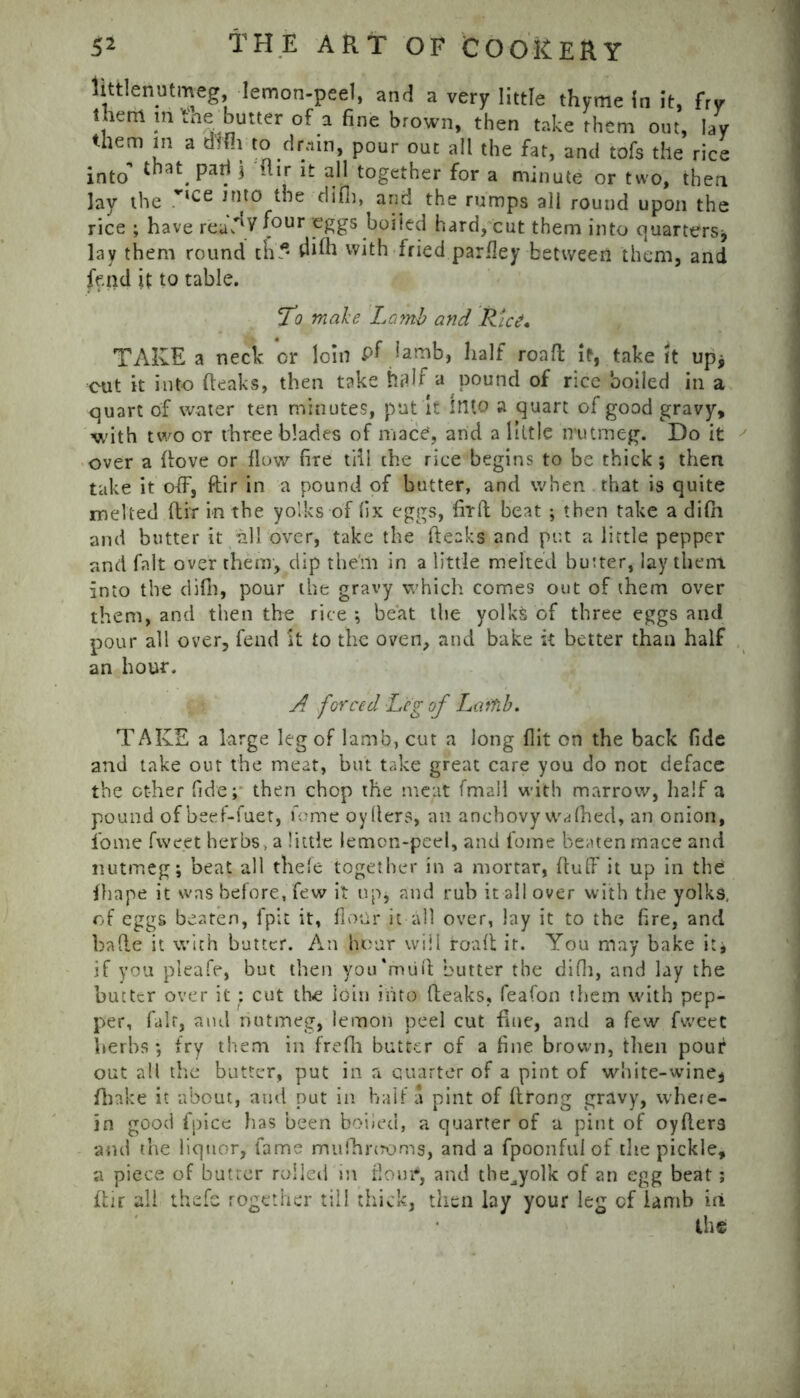 littlenutmeg -lemon-peel, and a very little thyme in it, fry them m tne butter of a fine brown, then take them out, lay them in a difii to dr.nn, pour out all the fat, and tofs the rice into »i.r if all together for a minute or two, then lay the ,r‘ce ,nt0 difli, and the rumps all round upon the rice ; have reu^V (our eggs boiled hard, cut them into quarters* lay them round ch* && with fried parfley between them, and fend it to table. To male Lamb and Rice, TAKE a neck or loin pf lamb, half road if, take ft up* cut it into (leaks, then take half a pound of rice boiled in a quart of water ten minutes, put it Into a quart of good gravy, with two or three blades of mace, and a little irutmeg. Do it over a (love or (low fire till the rice begins to be thick ; then take it off, ftir in a pound of butter, and when that is quite melted ftir in the yolks of fix eggs, firft beat ; then take a difii and butter it all over, take the (leaks and put a little pepper and fait over them, dip them in a little melted butter, lay them, into the difh, pour the gravy which comes out of them over them, and then the rice*, beat the yolks of three eggs and pour all over, fend it to the oven, and bake it better than half an hour. A forced Leg of Laifib. TAKE a large leg of lamb, cut a long flit on the back fide and take out the meat, but take great care you do not deface the other fide; then chop the meat (mall with marrow, half a pound of beef-fuet, feme oyfiers, an anchovy wafhed, an onion, fome fweet herbs, a little lemon-peel, and fome beaten mace and nutmeg; beat all thefe together in a mortar, (tuff- it up in the: ihape it was before, few it up* and rub it all over with the yolks, of eggs beaten, fpit it, flour it all over, lay it to the fire, and bade it with butter. An .hour will road it. You may bake it; if you pleafe, but then yoiTmiift butter the difii, and lay the butter over it ; cut the loin into fleaks, feafon them with pep- per, fair, and nutmeg, lemon peel cut flue, and a few fweet herbs; fry them in frefh butter of a fine brown, then pouf out all the butter, put in a quarter of a pint of white-wine* (hake it about, and put in half a pint of ftrong gravy, wheie- in good fpice has been boiled, a quarter of a pint of oyfler3 and the liquor, fame mufhrooms, and a fpoonfulof the pickle, a piece of butter roiled in flour6, and the^yolk of an egg beat; ftir all thefe together till thick, then lay your leg of lamb in the