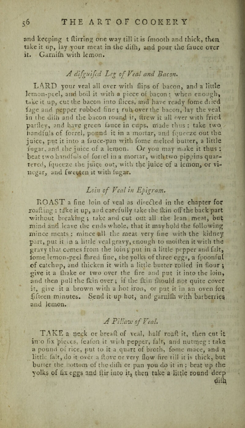 and keeping t {lining one way till it is fmootb and thick, thea take it up, lay your meat in the difiv, and pour the fauce over it. Garaifn with lemon. A difgulfed Leg of Veal and Bacon. LARD your veal all over with flips of bacon, and a little lemon-peel, and boil it with a piece of bacon : when enough, take it up, cut the bacon into flices, and have ready fome dried fage and pepper rubbed line; rul>overthe bacon, lay the veal in the diiii and the bacon round it, drew it all over with fried parfley, and have green lauce in cups, made thus : take two handfuls of forrel, pound it in a mortar, and fqueeze out the. juice, put it into a fauce-pan with fome melted butter, a little fugar, and the juice of a lemon. Or you may make it thus : beat two handfuls of forrel in a mortar, with two pippins quar- tered, fqueeze the juice out,'with the juice of a lemon, or vi- negar, and fwetjten it with fugar. Loin of Veal in Epigram, ROAST a fine loin of veal as directed in the chapter for joafling : ta'ke it up, aad carefully take the fkin off the back part without breaking ; take and cut out all the lean meat, but mind and leave the ends whole, that it may hold the following mince meats: mince‘{til the meat very fine with the kidney part, put it ;n a little veal gravy, enough to moitfen it with the gravy that comes from the loin*, put in a little pepper and fait, fome lemon-peel (bred fine, the yolks of three eggs, a fpoonful of catchup, and thicken it with a little butter rolled in flour \ give it a (bake or two over the fire and put it into the loin, and then pull the fkin over; if the fkin fbould not quite cover it, give it a brown with a hot iron, or put it in an oven for fifteen minutes. Send it up hot, and garni Ih with barberries and lemon. A PiUazv of Veal. TAKE a neck or breafl: of veal, half roaH it, then cut it into fix pieces, feafoil it wirh pepper, fair, and nutmeg: take a pound of rice, put to it a quart of broth, fome mace, and a little la'.t, do it over a Hove or very flow fire till it is thick, but butter the .bottom-of thedifli or pan you do it in ; beat up the yolks of fix eggs and Itir into ita then take a little round deep