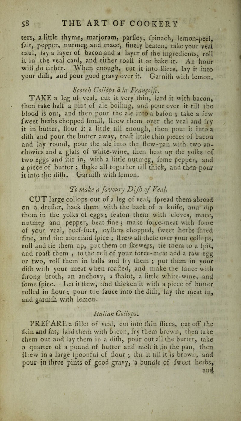 ters, a little thyme, marjoram, parfley, fpinach, lemon-peel, fait, pepper, nutmeg and mace, finely beaten, take your veal caul, lay a layer of bacon and a layer of the ingredients, roll it in the veal caul, and either roalt it or bake it. An hour wiil do either. When enough, cut it into fiices, lay it into your dilh, and pour good gravy over it. Garnilh with lemon. Scotch Coliops a la Fran^oife. TAKE a leg of veal, cut it very thin, lard it with bacon, then take half a pint of ale boiling, and pour over it till the blood is out, and then pour the ale into a bafon ; take a few fweet herbs chopped fmall, drew them over the veal and fry it in butter, flour it a little till enough, then pour it into a difh and pour the butter away, toad little thin pieces of bacon and lay round, pour the ale into the dew-pan vvitn two an- chovies and a glals of white-wine, then beat up the yolks of two eggs and dir in, with a little nutmeg, fome pepper, and a piece of butter ; fhake all together till thick, and then pour it into the dilh. Garnilh with lemon. Fo make a favoury Dl/h of Veal. CUT large coliops out of a leg of veal, fpread them abroad on a dreder, hack them with the back of a knife, and dip them in the yolks of eggs; feafon them with cloves, mace, nutmeg and pepper, beat fine ; make force-meat with fome of your veal, beef-fuet, oyders chopped, fweet herbs Ihred fine, and the aforefaid fpice i drew all thefe over your coll ps, roll and tie them up, put them on fkewejs, tie them to a fpit, and road them j to the red of your force-meat add a raw egg or two, roll them in balls and fry them put them in your dilh with your meat when roatfed, and make the fauce with ilrong broth, an anchovy, a ilia lot, a little white-wine, and fome fpice. Let it dew, and thicken it with a piece of butter rolled in flour; pour the fauce into the difh, lay the meat in, and garnilh with lemon. Italian Coliops. PREPARE a fillet of veal, cut into thin flices, cutoff the (kill and fat, lard them with bacon, fry them brown, then take them out and lay them in a dilh, pour out all the butter, take a quarter of a pound of butter and melt it jn the pan, then ffrew in a large fpoonful of flour \ dn it till it is brown, and pour in three pints of good gravy, a bundle of fweet herbs, J