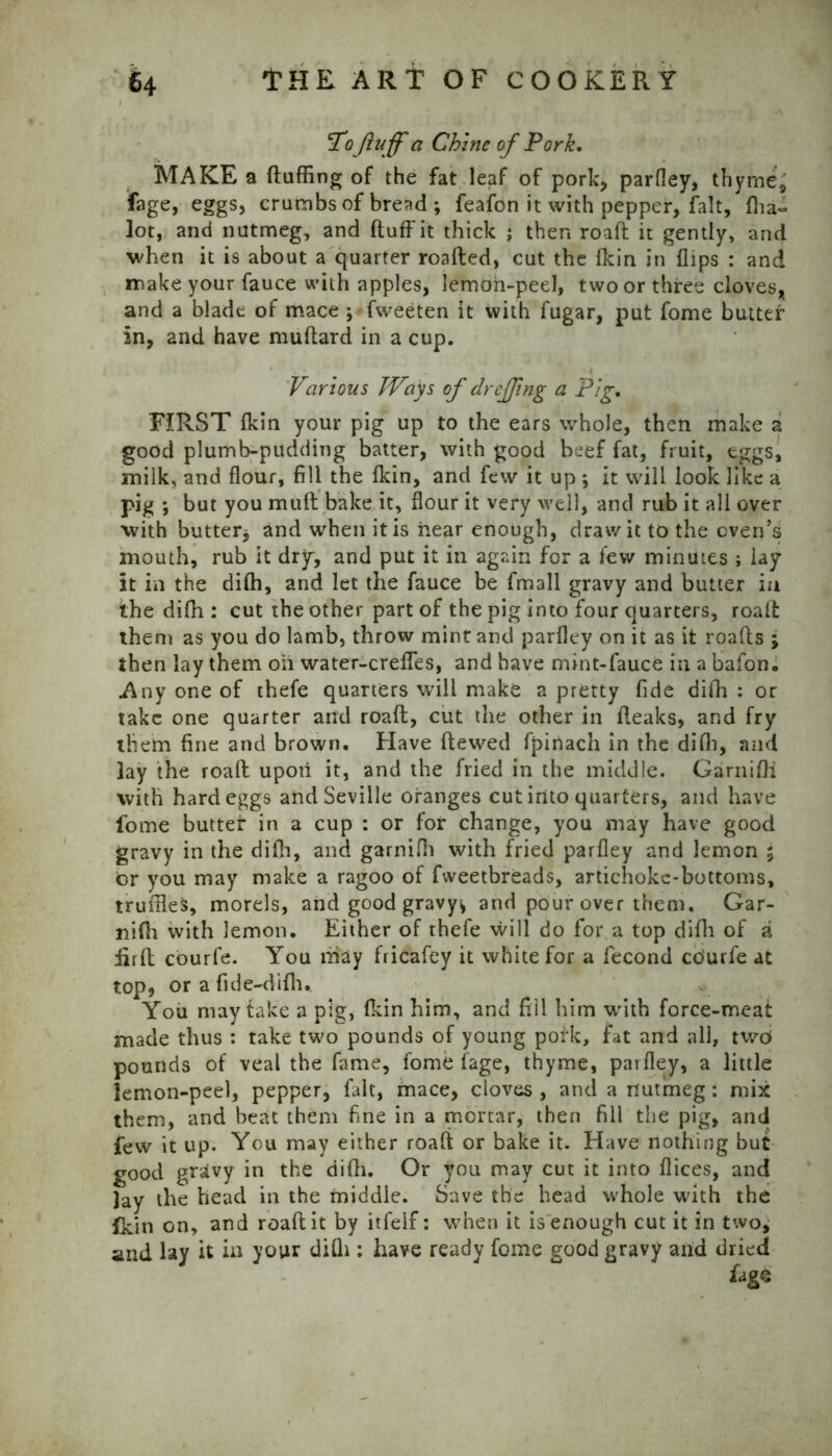 Tofluff a Chine of Pork. MAKE a (luffing of the fat leaf of pork, parfley, thyme, fage, eggs, crumbs of bread ; feafon it with pepper, fait, (ha~ lot, and nutmeg, and (luff it thick ; then road it gently, and when it is about a quarter roafted, cut the fkin in (lips : and make your fauce with apples, lemon-peel, two or three cloves, and a blade of mace ; fweeten it with fugar, put fome butter in, and have muftard in a cup. Various Ways of dreffing a Pig. FIRST (kin your pig up to the ears whole, then make a good plumb-pudding batter, with good beef fat, fruit, eggs, milk, and flour, fill the (kin, and few it up •, it will look like a pig ; but you mud bake it, flour it very well, and rub it all over with butter* and when it is hear enough, draw it to the oven’s mouth, rub it dry, and put it in again for a few minutes ; lay it in the diffi, and let the fauce be fmall gravy and butter in the diffi: cut the other part of the pig into four quarters, road them as you do lamb, throw mint and parfley on it as it roads ; then lay them oh water-crefles, and have mint-fauce in a bafon. Any one of thefe quarters will make a pretty fide diffi : or take one quarter and road, cut the other in (leaks, and fry them fine and brown. Have dewed fpinach in the diffi, and lay the road upon it, and the fried in the middle. Garniffi with hard eggs and Seville oranges cut into quarters, and have fome butter in a cup : or for change, you may have good gravy in the difh, and garniffi with fried parfley and lemon $ or you may make a ragoo of fvveetbreads, artichoke-bottoms, truffles, morels, and good gravy^ and pour over them. Gar- niffi with lemon. Either of thefe will do for a top diffi of a iird courfe. You may fricafey it white for a fecond co'urfe at top, or a fide-diffi. You may take a pig, (kin him, and fill him with force-meat made thus : take two pounds of young polk, fat and all, twoi pounds of veal the fame, fome (age, thyme, parfley, a little lemon-peel, pepper, fait, mace, cloves , and a nutmeg: mix them, and beat them fine in a mortar, then fill the pig, and few it up. You may either roaft or bake it. Have nothing but good gravy in the diffi. Or you may cut it into dices, and lay the head in the middle. Save the head whole with the {kin on, and road it by itfelf: when it is enough cut it in two, and lay it in your difli: have ready fome good gravy and dried