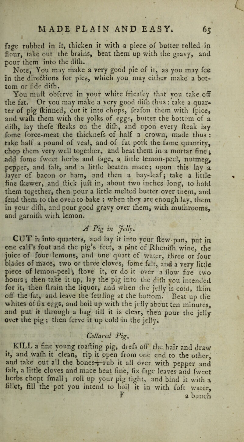 fage rubbed in it, thicken it with a piece of butter rolled in flour, take out the brains, beat them up with the gravy, and pour them into the difh. Note, You may make a very good pie of it, as you may fee in the dire£lions for pies, which you may either make a bot- tom or tide difh. You muft obferve in your white fricafey that you take off the fat. Or you may make a very good difh thus : take a quar- ter of pig fkinned, cut it into chops, feafon them with fpice, and wafh them with the yolks of eggs, butter the bottom of a difh, lay thefe (leaks on the difh, and upon every (leak lay fome force-meat the thicknefs of half a crown, made thus : take half a pound of veal, and of fat pork the fame quantity, chop them very well together, and beat them in a mortar fine ; add fome fweet herbs and fage, a little lemon-peel, nutmeg, pepper, and fait, and a little beaten mace; upon this lay a layer of bacon or ham, and then a bay-leaf; take a little » fine fkewer, and flick juft in, about two inches long, to hold them together, then pour a little melted butter over them, and fend them to the oven to bake : when they are enough lay, them in your difh, and pour good gravy over them, with mufhrooms, and garnifh with lemon. A Pig in Jelly. CUT it into quarters, and lay it into your flew pan, put in one calf’s foot and the pig’s feet, a pJnt of Rhenifh wine, the juice of four lemons, and one quart of water, three or four blades of mace, two or three cloves, fome fait, and a very little piece of lemon-peel; ftove it, or do it over a flow fire two hours ; then take it up, lay the pig into the difh you intended for it, then flrain the liquor, and when the jelly is cold, fkim off the fat, and leave the fettling at the bottom. Beat up the whites of fix eggs, and boil up with the jelly about ten minutes, and put it through a bag till it is clear, then pour the jelly* over the pig; then ferve it up cold in the jelly. Collared Pig. KILL a fine young roafling pig, drefs off the hair and draw it, and wafh it clean, rip it open from one end to the other, and take out all the bones^~rub it all over with pepper and fait, a little cloves and mace beat fine, fix fage leaves and fweet herbs chopt fmall; roll up your pig tight, and bind it with a fillet, fill the pot you intend to boil it in with foft water, F a bunch