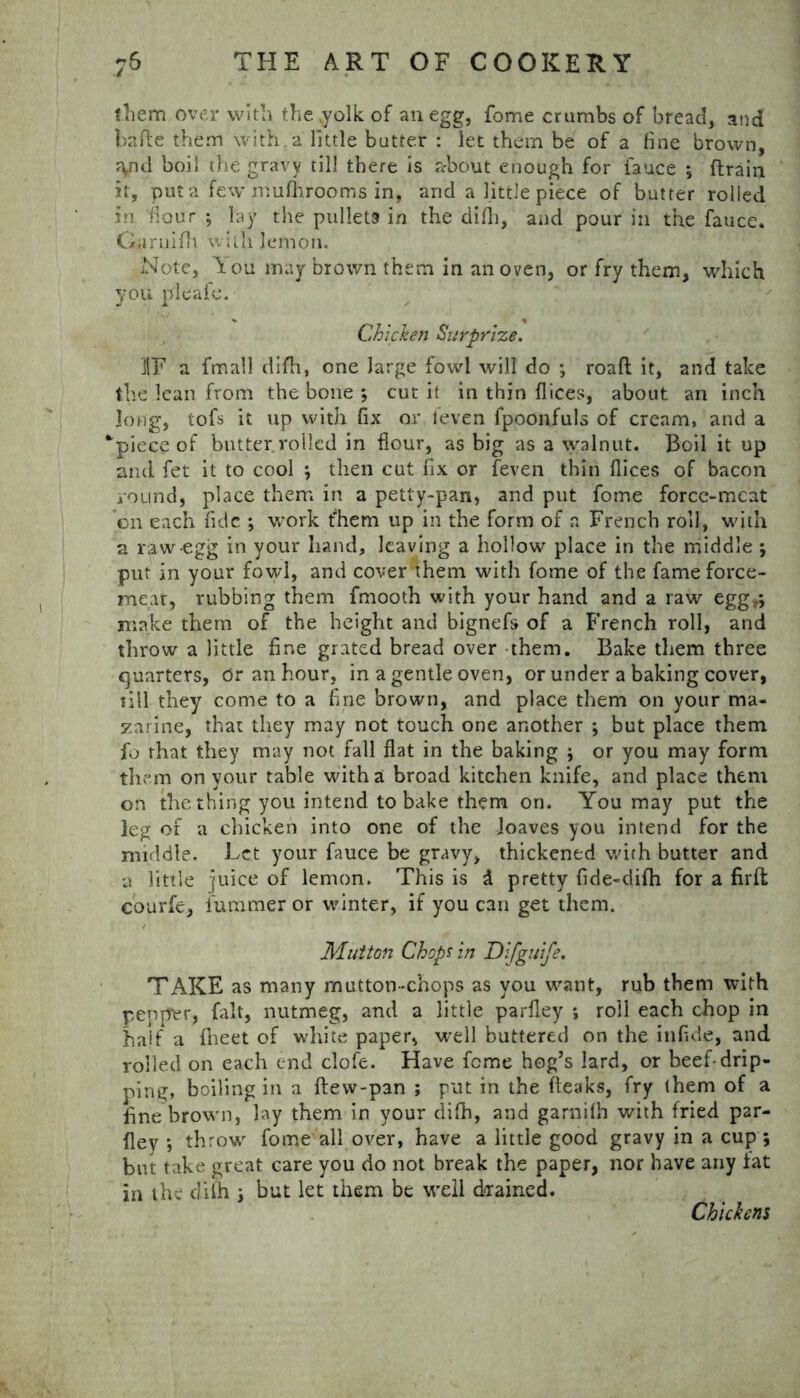 them over with the .yolk of an egg, fome crumbs of bread, and ha fie them with, a little butter : let them be of a fine brown, ryul boil the gravy till there is about enough for fauce ; drain it, put a few mufhrooms in, and a little piece of butter rolled in flour ; lay the pullets in the did), and pour in the fauce. Garnifh with lemon. Note, Aou may brown them in an oven, or fry them, which you pi cafe. Chicken Surprize. IF a fmall didi, one large fowl will do ; road it, and take the lean from the bone ; cut it in thin dices, about an inch long, tofs it up with fix or l'even fpoonfuls of cream, and a apiece of butter.rolled in dour, as big as a walnut. Boil it up and fet it to cool ; then cut fix or feven thin dices of bacon round, place them in a petty~pan, and put fome force-meat on each fide ; work them up in the form of a French roll, with a raw egg in your hand, leaving a hollow place in the middle ; put in your fowl, and cover them with fome of the fame force- meat, rubbing them fmooth with your hand and a raw egg,; make them of the height and bigned of a French roll, and throw a little fine grated bread over them. Bake them three quarters, Or an hour, in a gentle oven, or under a baking cover, till they come to a fine brown, and place them on your ma- zarine, that they may not touch one another ; but place them fo that they may not fall dat in the baking ; or you may form them on your table with a broad kitchen knife, and place them on the thing you intend to bake them on. You may put the leg of a chicken into one of the loaves you intend for the middle. Let your fauce be gravy, thickened with butter and a little juice of lemon. This is d pretty fide-difh for a firft courfe, fummer or winter, if you can get them. Mutton Chop? in Difguife. TAKE as many mutton-chops as you want, rub them with pepper, fait, nutmeg, and a little pardey ; roil each chop in haif a fiheet of white paper, well buttered on the infide, and roiled on each end clofe. Have feme hog’s lard, or beef-drip- ping, boiling in a {lew-pan ; put in the fieaks, fry them of a fine brown, lay them in your difh, and garnifh with fried par- dey ; throw fome all over, have a little good gravy in a cup ; but take great care you do not break the paper, nor have any iat in the diih ; but let them be well drained. Chickens