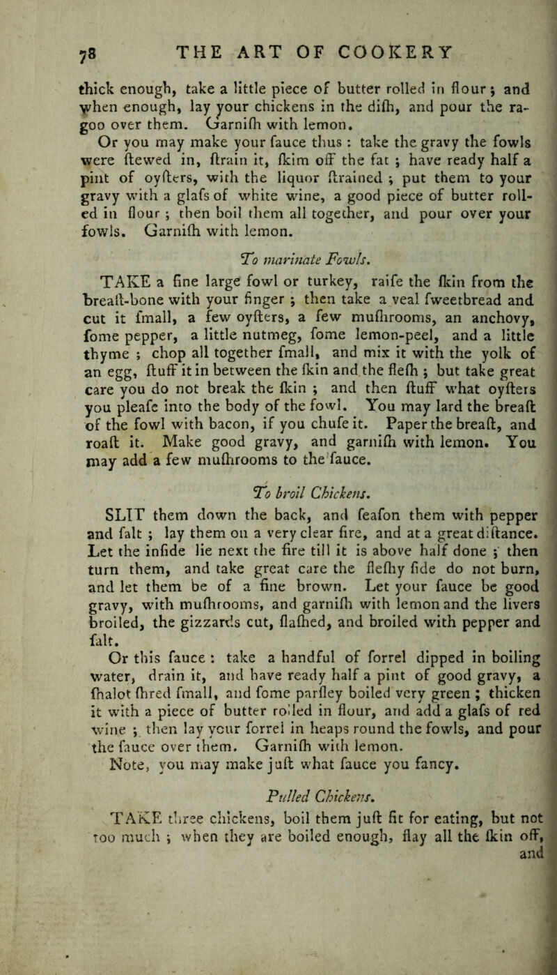 thick enough, take a little piece of butter rolled in flour; and when enough, lay your chickens in the difh, and pour the ra- goo over them. Garnifh with lemon. Or you may make your fauce thus : take the gravy the fowls were (tewed in, (train it, (kim off the fat ; have ready half a pint of oyfters, with the liquor (trained ; put them to your gravy with a glafs of white wine, a good piece of butter roll- ed in flour ; then boil them all together, and pour over your fowls. Garnifh with lemon. ‘To marinate Fowls. TAKE a fine large fowl or turkey, raife the (kin from the brealt-bone with your finger ; then take a veal fweetbread and cut it (mail, a few oyfters, a few muflirooms, an anchovy, fome pepper, a little nutmeg, fome lemon-peel, and a little thyme ; chop all together fmall, and mix it with the yolk of an egg, (luff it in between the (kin and the flelh ; but take great care you do not break the (kin ; and then ftufF what oyfters you pleafe into the body of the fowl. You may lard the bread of the fowl with bacon, if you chufeit. Paper the breaft, and road it. Make good gravy, and garnifh with lemon. You may add a few mufhrooms to the fauce. To broil Chickens. SLIT them down the back, and feafon them with pepper and fait ; lay them on a very clear fire, and at a great diftance. Let the infide lie next the fire till it is above half done ; then turn them, and take great care the flefiiy fide do not burn, and let them be of a fine brown. Let your fauce be good gravy, with mufhrooms, and garnifh with lemon and the livers broiled, the gizzards cut, flafhed, and broiled with pepper and fait. Or this fauce : take a handful of forrel dipped in boiling water, drain it, and have ready half a pint of good gravy, a fhalot fhred fmall, and fome parfley boiled very green ; thicken it with a piece of butter rolled in flour, and add a glafs of red wine *, then lay ycur forrel in heaps round the fowls, and pour the fauce over them. Garnifh with lemon. Note, you may make juft what fauce you fancy. Fulled Chickens. TAKE three chickens, boil them juft fit for eating, but not too much i when they are boiled enough, flay all the fkin off, and