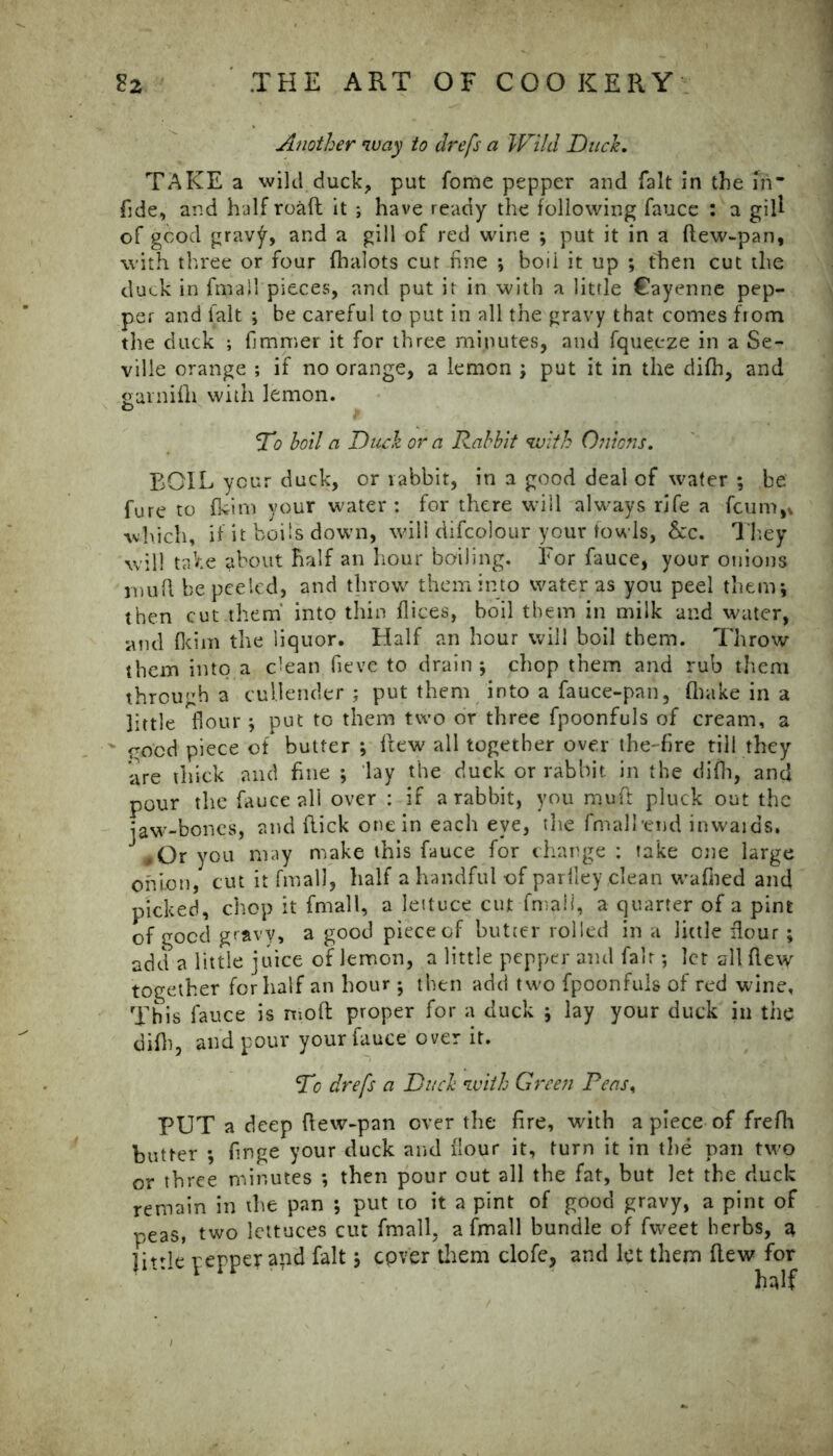 Another way to drefs a Wild Duck. TAKE a wild duck, put fome pepper and fait in the in fide, and half roaft it ; have ready the following fauce : a gill of good grav^, and a gill of red wine ; put it in a ftew-pan, with three or four fhalots cut fine ; boii it up ; then cut the duck in fmall pieces, and put it in with a little Cayenne pep- per and fait ; be careful to put in all the gravy that comes from the duck ; fimmer it for three minutes, and fquecze in a Se- ville orange ; if no orange, a lemon ; put it in the difh, and garnifh with lemon. 'To boil a Duck or a Rabbit with Onions. BOIL your duck, or rabbit, in a good deal of water ; be fure to fkim your water: for there will always rife a fcum,, which, if it boils down, will difcolour your fowls, &c. They will take about half an hour boiling. For fauce, your onions inuft be peeled, and throw them into water as you peel them; then cut.them into thin dices, boil them in milk and water, and fkim the liquor. Half an hour will boil them. Throw them into a clean fieve to drain; chop them and rub them through a cullender; put them into a fauce-pan, (hake in a little flour; put to them two or three fpoonfuls of cream, a ' rood piece of butter ; flew all together over the- fire till they are thick and fine ; lay the duck or rabbit in the difh, and pour the fauce all over : if a rabbit, you muft pluck out the jaw-bones, and flick one in each eye, the fmalbend inwards, ,Or you may make this fauce for charge : fake one large onion, cut it fmall, half a handful of parlley clean wafned and picked, chop it fmall, a lettuce cut fmall, a quarter of a pint of good gravy, a good piece of butter rolled in a little flour ; add a little juice of lemon, a little pepper and fair; let all flew together for half an hour ; then add two fpoonfuls of red wine. This fauce is moft proper for a duck ; lay your duck in the difh, and pour your fauce over it. To drefs a Duck with Green Peas% PUT a deep flew-pan over the fire, with a piece of frefh butter ; finge your duck and flour it, turn it in the pan two or three minutes ; then pour out all the fat, but let the duck remain in the pan ; put to it a pint of good gravy, a pint of peas, two lettuces cut fmall, a fmall bundle of fweet herbs, a little pepper and fait; cpver them clofe, and let them flew for