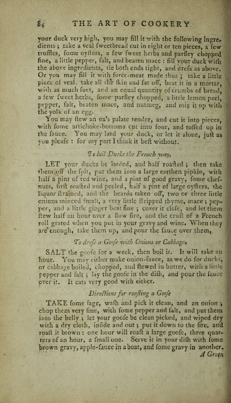 your duck very high, you may fill it with the following ingre? dients ; take a veal fweetbread cut in eight or ten pieces, a few truffles, fome oyfters, a few fweet herbs and parlley chopped fine, a little pepper, fait, and beaten mace : fill your duck with the above ingredients, tie both ends tight, and drefs as above. Or you may fill it with force-meat made thus ; take a little piece of veah take all the fkin and fat off', beat it in a mortar, wiVn as muchfuet, and an equal quantity of crumbs of bread a few fweet herbs, fome parfley chopped, a little lemon peel, pepper, fait, beaten mace, and nutmeg, and ini $ it up with the yolk of an egg. You may flew an ox’s palate tender, and cut it into pieces, with fome artichoke-bottoms cut into four, and tolled up in the fauce. You may lard your duck, or let it alone, juft as you pleafe : for my part I think it beft without. 7 9 boil Ducks the French way. LET your ducks be larded, and half roafted ; then take ibemvofF the fpit, put them into a large earthen pipkin, with half a pint of red wine, and a pint of good gravy, fome chef- nuts, firft roafted and peeled, half a pint of large oyfters, the liquor (trained, and the beards taken off, two or three little onions minced final!, a very little ftripped thyme, mace ; pep- per, and a little ginger beat fine *, cover it clofe, and let them flew half an hour ever a flow fire, and the cruft of a French roll grated when you put in your gravy and wine. When they are* enough, take them up, and pour the fauce over them, Do drefs a Goofe with Onions or Cabbage* SALT the goofe for a week, then boil it. It will take an hour. Y*ou may either make onion-fauce, as we do for ducks, or cabbage boiled, chopped, and ftewed in butter, with a little ‘ pepper and fait •, lay the goofe in the difh, and pour the fauce 1 over it. It eats very good with either. Directions for roajling a Goofe TAKE fome fage, waffi and pick it clean, and an onion \ chop them very fine, with fome pepper and fait, and put them into the belly ; let your goofe be clean picked, and wiped dry with a dry cloth, imlde and out *, put it down to the fire, and roaft it brown : one hour will roaft a large goofe, three quar- ters of an hour, a fmall one. Serve it in your difh with fome brown gravy, apple-fauce in a boat, and fome gravy in another. A Green