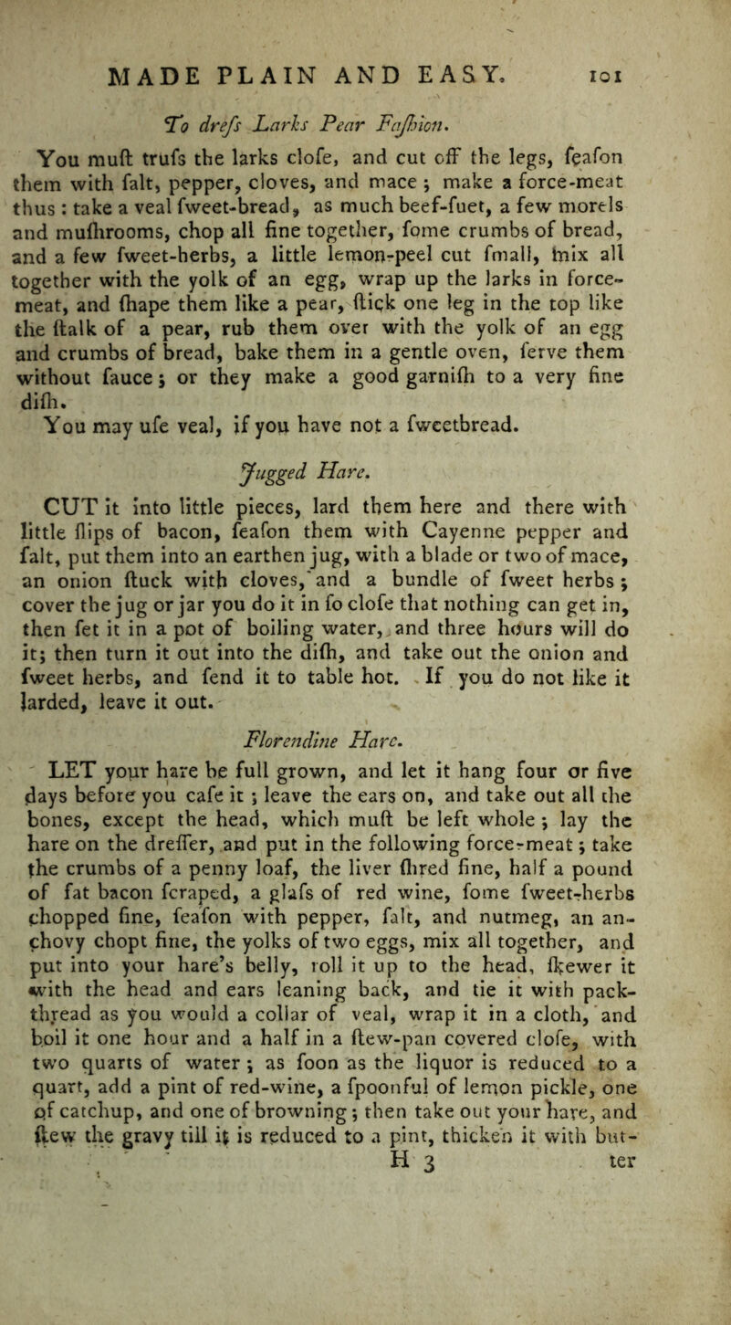 L'o drefs Larks Pear Fajhion. You muft trufs the larks clofe, and cut off the legs, feafon them with fait, pepper, cloves, and mace ; make a force-meat thus : take a veal fweet-bread, as much beef-fuet, a few morels and mufhrooms, chop all fine together, fome crumbs of bread, and a few fweet-herbs, a little lemon-peel cut final], tnix all together with the yolk of an egg, wrap up the larks in force- meat, and fhape them like a pear, ftiqk one leg in the top like the {talk of a pear, rub them over with the yolk of an egg and crumbs of bread, bake them in a gentle oven, ferve them without fauce ; or they make a good garnifh to a very fine difli. You may ufe veal, if you have not a fwcetbread. Jugged Hare. CUT it into little pieces, lard them here and there with little flips of bacon, feafon them with Cayenne pepper and fait, put them into an earthen jug, with a blade or two of mace, an onion ftuck with cloves,'and a bundle of fweet herbs; cover the jug or jar you do it in fo clofe that nothing can get in, then fet it in a pot of boiling water, and three hours will do it; then turn it out into the di(h, and take out the onion and fweet herbs, and fend it to table hot. If you do not like it Jarded, leave it out. Florentine Hare. LET your hare he full grown, and let it hang four or five days before you cafe it ; leave the ears on, and take out all the bones, except the head, which muft be left whole ; lay the hare on the drefler, and put in the following forcermeat; take the crumbs of a penny loaf, the liver Hired fine, half a pound of fat bacon feraped, a glafs of red wine, fome fweetrherbs chopped fine, feafon with pepper, fait, and nutmeg, an an- chovy chopt fine, the yolks of two eggs, mix all together, and put into your hare’s belly, roll it up to the head, Ikewer it with the head and ears leaning back, and tie it with pack- thread as you would a collar of veal, wrap it in a cloth, and boil it one hour and a half in a ftew-pan covered clofe, with two quarts of water; as foon as the liquor is reduced to a quart, add a pint of red-wine, a fpoonful of lemon pickle, one pf catchup, and one of browning; then take out your hare, and ftew the gravy till ft is reduced to a pint, thicken it with but- H 3 ter