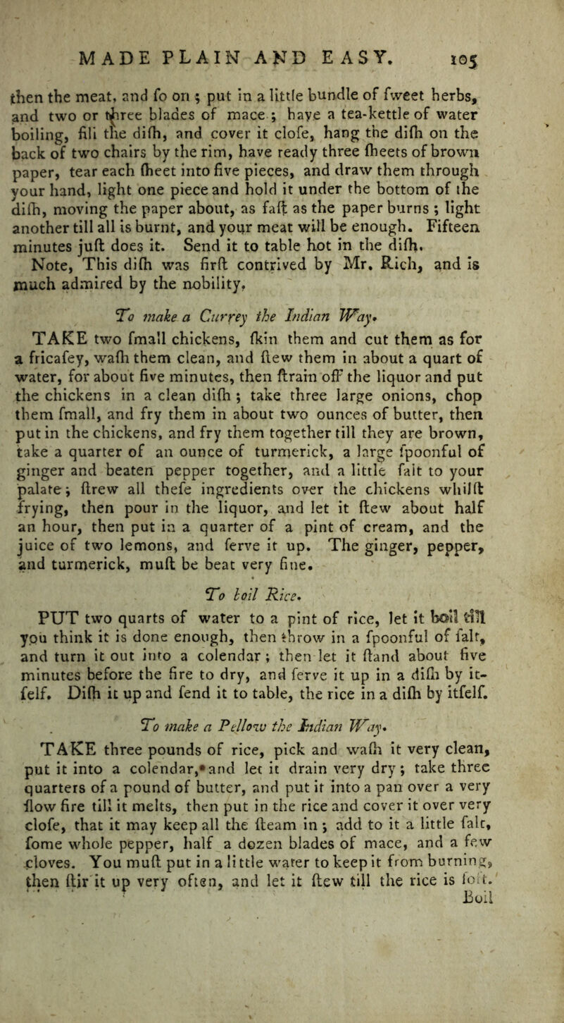 jthen the meat, and fo on 5 put in a little bundle of fweet herbs, and two or t^iree blades of mace ; have a tea-kettle of water boiling, fili the difh, and cover it clofe, hang the difh on the back of two chairs by the rim, have ready three (beets of brown paper, tear each (heet into five pieces, and draw them through vour hand, light one piece and hold it under the bottom of the difh, moving the paper about, as faff as the paper burns ; light another till all is burnt, and your meat will be enough. Fifteen minutes juft does it. Send it to table hot in the difh. Note, This difh was firft contrived by Mr, Rich, and is much admired by the nobility, To ?nake a Cur fey the Indian Way* TAKE two fmall chickens, (kin them and cut them as for a fricafey, wafh them clean, and (tew them in about a quart of water, for about five minutes, then drain off the liquor and put the chickens in a clean difh ; take three large onions, chop them fmall, and fry them in about two ounces of butter, then putin the chickens, and fry them together till they are brown, take a quarter of an ounce of turmerick, a large fpoonful of ginger and beaten pepper together, and a little fait to your palate i ftrew all thefe ingredients over the chickens whilft frying, then pour in the liquor, and let it (lew about half an hour, then put in a quarter of a pint of cream, and the juice of two lemons, and ferve it up. The ginger, pepper, and turmerick, muft be beat very fine. To loll Rice. PUT two quarts of water to a pint of rice, let it boll idll you think it is done enough, then throw in a fpoonful of ialr, and turn it out into a colendar; then let it (land about five minutes before the fire to dry, and ferve it up in a difh by it- felf. Difh it up and fend it to table, the rice in a di(h by itfelf. To make a Pello^u the Indian Way. TAKE three pounds of rice, pick and wa(h it very clean, put it into a colendar,* and let it drain very dry; take three quarters of a pound of butter, and put it into a pan over a very flow fire till it melts, then put in the rice and cover it over very clofe, that it may keep all the (learn in *, add to it a little fait, fome whole pepper, half a dozen blades of mace, and a few cloves. You muft put in a li ttle water to keep it from burning, then ftir it up very often, and let it (lew till the rice is fort.' Boil