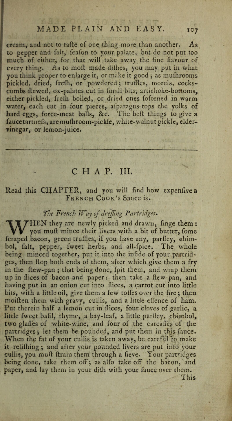 i cream, and not to fade of one thing more than another. As to pepper and fait, feafon to your palate, but do not put too : much of either, for thac will take away the fine flavour of every thing. As to moll made difhes, you may put in what ; you think proper to enlarge it, or make it good ; as mufhrooms pickled, dried, frefli, or ppwdered; truffles, morels, cocks- combs dewed, ox-palates cut in fmall bits, artichoke-bottoms, 1 either pickled, frclh boiled, or dried ones foftened in warm water, each cut in four pieces, afparagus-tops the yolks of hard eggs, force-meat balls, &c. The belt things to give a faucetartnefs, aremufhroom-pickle, white-walnut pickle, elder- vinegar, or lemon-juice. , CHAP. III. Read this CHAPTER, and you will find how expenfivea French Cook’s Sauce is. The French Way of dr effing Partridges. WHEN they are newly picked and drawn, finge them : you mull mince their livers with a bit of butter, fome fcraped bacon, green truffles, if you have any, parfley, ehim- bol, fait, pepper, fweet herbs, and all-fpice. The whole being minced together, put it into the infide of your partrid- ges, then flop both ends of them, after which give them a fry in the dew-pan ; that being done, fpit them, and wrap them up in flices of bacon and paper; then take a flew pan, and having put in an onion cut into flices, a carrot cut into little bits, with a little oil, give them a few tofles over the fire; then moiften them with gravy, cullis, and a little eflence of ham. Put therein half a lemon cut in flices, four cloves of garlic, a little fweet bafil, thyme, a bay-leaf, a little parfley, chimbol, two glafles of white-wine, and four of the carcafles of the partridges; let them be pounded, and put them in this fauce. When the fat of your cullis is taken away, be careful to make it relifhing ; and after your pounded livers are put into your cullis, you mull drain them through a fleve. Your partridges being done, take them off; as alfo takeoff the bacon, and paper, and lay them in your difh with your fauce over them. This