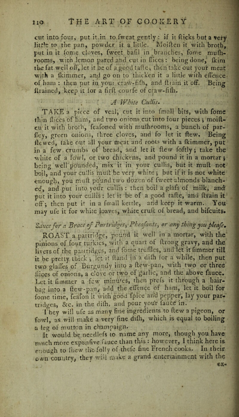 cut into four, put it.in to fweat gently : if it (licks but a very little to the pan, powder it a little. Moiften it with broth, put in it fome cloves, fweet bafil in branches, fome mufh- rooms, w ith lemon pared and cut in (lices : being done, (kim the fat well off, let it be of a.goodtalle; then take out your meat with a (lcimmer, an<J go on to thicken it a little with effence^ of ham : then put in your craw-filh, and (train it off. Being itrained, keep it for a firff courfe of craw-fi(h. , ’ A White CuUis. TAKE a piece of veal, cut it into fmnll bits, with fome thin dices of ham, and two onions.cut into four pieces ; moift- eu it with broth, feafoned with muihrooms, a bunch of par- dey, green onions, three cloves, and fo let it flew. Being ffewed, take out all your meat and roots with a fkimmer, put in a few crumbs of bread, and let it flew foftly; take the white of a fowl, or two chickens, and pound it in a mortar \ being well'pounded, mix it in your culiis, but it muff not boil, and your culiis mull be very white *, but if it is not white enough, you muff pound two dozen of fweet almonds blanch- ed, and put into yotir culiis : then boil a glafs of milk, and put it into your culiis : let it be of a good tafte, and ftrain it off'-, then put it in a frrsall kettle, arid keep it warm. You may ufe it for white [oaves, white cruft of bread, and bifcuits. Sauce for a Brace of Partridges) • Pheafants) or any thing you pleafem ROAST a partridge, pound it well in a mortar, with the pinions of four turkies, with a quart of ftrong gravy, and the livers of the partridges, and fome truffles, and let itfimmer till it be pretty thick j let it (land in a dilh for a while, then put two glafies of Burgundy intp a (lew-pan, with two or three ibices of onions, a clove or two of garlic, and the above fauce. Let it fimmer a few minutes, then prefs it through a hair- bag into a (lew-pan,- add the effence of ham, let it boil for fome time, feafon it with good fpice and pepper, lay your par- tridges, &c. in the difh, and pour your iaued in. I hey will ufe as many fine ingredients to (lew a pigeon, or fowl, as will make a very fine dilh, which is equal to boiling a leg of mutton in champaign. It would b^ neediefs to name any more, though you have much more exptsjifive fauce than this : however, I think here is enough to (hew tlibfolly of thefe fine French cooks. In their own country, they will make a grand entertainment with the ex-