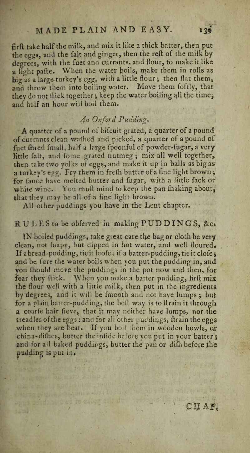 firft take half the milk, and mix it like a thick batter, then put the eggs, and the fait and ginger, then the reft of the milk by degrees, with the fuet and currants, and flour, to make it like a light pafte. When the water boils, make them in rolls as big as a large^turkey’s egg, with a little flour ; then flat them, and throw them into boiling water. Move them foftly, that they do not Hick tqgether*, keep the water boiling all the time; and half an hour will boil them. An Oxford Pudding. A quarter of a pound of bifcuit grated, a quarter of a pound of currants clean walhed and picked, a quarter of a pound of fuet fined fmali, half a large fpoonful of powder-fugar, a very little fait, and fome grated nutmeg ; mix all well together, then take two yolks ot eggs, and make it up in balls as bigas a turkey’s egg. Fry them in frefti butter of a fine light brown; for fauce have melted butter and fugar, with a little fack or white wine. You muft mind to keep the pan fhaking about, that they may be all of a fine light brown. All other puddings you have in the Lent chapter. R U L E S to be obferved in making PUDDINGS, &c* IN boiled puddings, take great care the bag or cloth be very clean, not foapv, but dipped in hot water, and well floured. If abread-puuding, tie it loofe; if a batter-pudding,tieit clofe; and be fure the water boils when you put the pudding in, and you fhould move the puddings in the pot now and then, for fear they flick. When you make a batter pudding, firft mix the flour well with a little milk, then put in the ingredients by degrees, and it will be fmooth and not have lumps ; but for a plain batter-pudding, the beft way is to (train it through a coarle hair fleve, that it may neither have lumps, nor the treadles of the eggs: and for all other puddings, (train the eggs when they are beat. If you boil them in wooden bowls, ar china-diffces, butter the infide before you put in your batter; and for ail baked puddirgs, butter the pan or difn before the pudding is put in. C'a.AF-