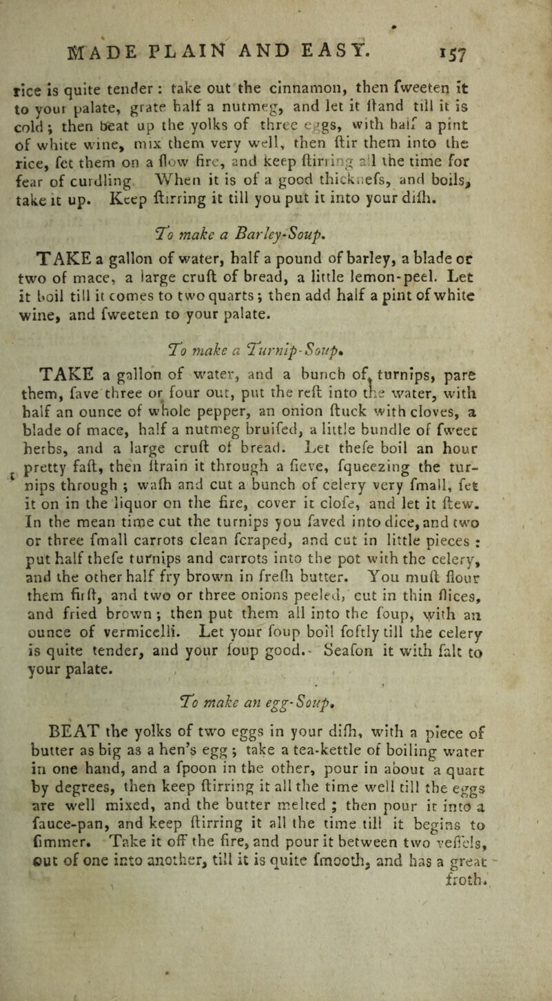 rice is quite tender: take out the cinnamon, then fweeten it to your palate, grate half a nutmeg, and let it Hand till it is cold; then beat up the yolks of three eggs, with half a pint of white wine, mix them very well, then ftir them into the rice, fet them on a flow fire, and keep {lining all the time for fear of curdling When it is of a good thicknefs, and boils, take it up. Keep ftirring it till you put it into your difh. To make a Barley-Soup. T AKE a gallon of water, half a pound of barley, a blade or two of mace, a large cruft of bread, a little lemon-peel. Let it boil till it comes to two quarts; then add half a pint of white wine, and fweeten to your palate. To make a Turnip-Soup* TAKE a gallon of water, and a bunch of. turnips, pare them, fave three or four out, put the reft into the water, with half an ounce of whole pepper, an onion ftuck with cloves, a blade of mace, half a nutmeg bruifed, a little bundle of fweec herbs, and a large cruft of bread. Let thefe boil an hour pretty faft, then ftrain it through a fieve, fqueezing the tur- nips through ; wafh and cut a bunch of celery very fmall, fet it on in the liquor on the fire, cover it ciofe, and let it flew. In the mean time cut the turnips you faved into dice, and two or three fmall carrots clean feraped, and cut in little pieces : put half thefe turnips and carrots into the pot with the celery, and the other half fry brown in frefii butter. You muft flour them firft, and two or three onions peeled, cut in thin flice9, and fried brown ; then put them all into the foup, \yith an ounce of vermicelli. Let your foup boil foftly till the celery is quite tender, and your foup good. Seafon it with fait to your palate. To make an egg-Soup, BEAT the yolks of two eggs in your difh, with a piece of butter as big as a hen’s egg ; take a tea-kettle of boiling water in one hand, and a fpoon in the other, pour in about a quart by degrees, then keep ftirring it all the time well till the eggs are well mixed, and the butter melted ; then pour it into a fauce-pan, and keep ftirring it all the time till it begins to fimmer. Take it off the fire, and pour it between two veffels, out of one into another, till it is quite fmooth, and has a great v froth*