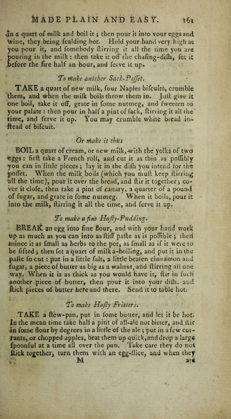 dn a quart of milk and boil it ; then pour it into vour eggs and wine, they being fcalding hot. Hold your hand very high as you pour it, and fomebody ftirring it all the time you are pouring in the milk : then take it off the chafing-difh, fet it before the fire half an hour, and ferve it up. To make another Sack-Pojjet. TAKE a quart of new milk, four Naples bifcuith, crumble them, and when the milk boils throw them in. Juft give it one boil, take it off, grate in ifome nutmeg, and fweeten to your palate : then pour in half a pint of fack, flirting it all the time, and ferve it up. You may crumble white bread in- Head of bifeuit. Or make it thus BOIL a quart of cream, or new milk,-with the yolks of two eggs : firft take a French roll, and cut it as thin as poflibly you can in little pieces; lay it in the difti you intend for the poffet. When the milk boils (which you muft keep ftirring all the time), pour it over the bread, and ftir it together ; co- ver it clofe, then take a pint df canary, a quarter of a pound of fugar, and grate in fome nutmeg. When it boils, pour it into the milk, ftirring it all the time, and ferve it up. To make a finis Hafiy-Pudding. BREAK an egg into fine flour, and with your hand work up as much as you can into as ftiff pafte as is poflible ; theri anince it as fitiall as herbs to the pot, as fmall as if it were to be fifted ; then fet a quart of milk a-boiling, and put it in the pafte fo cut : put in a little fait, a little beaten cinnamon and fugar, a piece of butter as big as a walnut, and ftirring all one way. When it is as thick as you would have it, ftir in fudi another piece of butter, then pour it into your difh, and flick pieces of butter hefre and there. Send it to table hot. To make Hafiy Fritters. TAKE a flew-pan, put in fome butter, arid let it be hof. In the mean time take half a pint of ail-ale not bitter, and itir in fome flour by degrees in a little of the ale ; put in a few cur- l-ants, or chopped apples, beat them up quick,and drop a large fpoonful at a time all over the pan. Take care they do not iiick together, turn them with an egg-fliGe, and when they M sr*