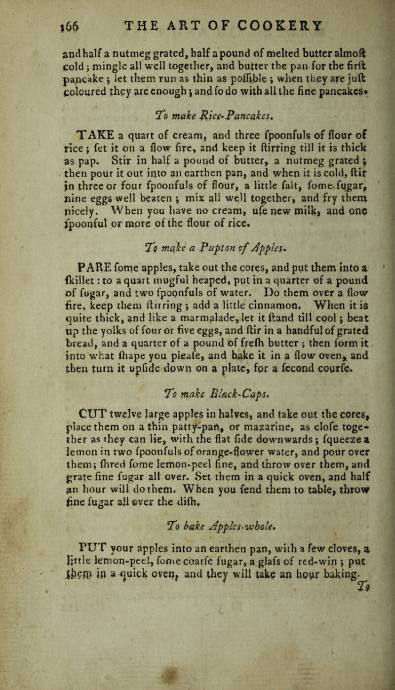 2nd half a nutmeg grated, half a pound of melted butter almoft cold ; mingle all well together, and butter the pan for the firft pancake ; let them run as thin as poffible ; when they are juft coloured they are enough •, and fo do with all the fine pancakes* To make Rice-Pancakes. TAKE a quart of cream, and three fpoonfuls of flour of rice; fet it on a flow fire, and keep it ftirring till it is thick as pap. Stir in half a pound of butter, a nutmeg grated ; then pour it out into an earthen pan, and when it is cold, ftir in three or four fpoonfuls of flour, a little fait, fome fugar, nine eggs well beaten ; mix all well together, and fry them nicely. When you have no cream, ufe new milk, and one fpoonful or more of the flour of rice. To make a Pup ton of Apples- PARE fome apples, take out the cores, and put them into a fkillet: to a quart mugful heaped, put in a quarter of a pound of fugar, and two fpoonfuls of water. Do them over a flow fire, keep them ftirring ; add a little cinnamon. When it is quite thick, and like a marmalade, let it ftand till cool; beat up the yolks of four or five eggs, and ftir in a handful of grated bread, and a quarter of a pound of frefh butter ; then form it into what lhape you pleafe, and bake it in a flow oven, and then turn it upfide down on a plate, for a fecond courfe. To make Black-Caps. CUT twelve large apples in halves, and take out the cores, place them on a thin patty-pan, or mazarine, as clofe toge- ther as they can lie, with the flat fide downwards; fqueezea lemon in two fpoonfuls of orange^flower water, and pour over them; fhred fome lemon-peel fine, and throw over them, and grate fine fugar all over. Set them in a quick oven, and half jan hour will do them. When you fend them to table, throw fine fugar all over the difh. To bake AppleS‘whole. PUT your apples into an earthen pan, with a few cloves, a Jjttle lemon-peel, fomecoarfe fugar, a glafs of red-win ; put iben> iji a <juick oven? and they will take an hpur baking.