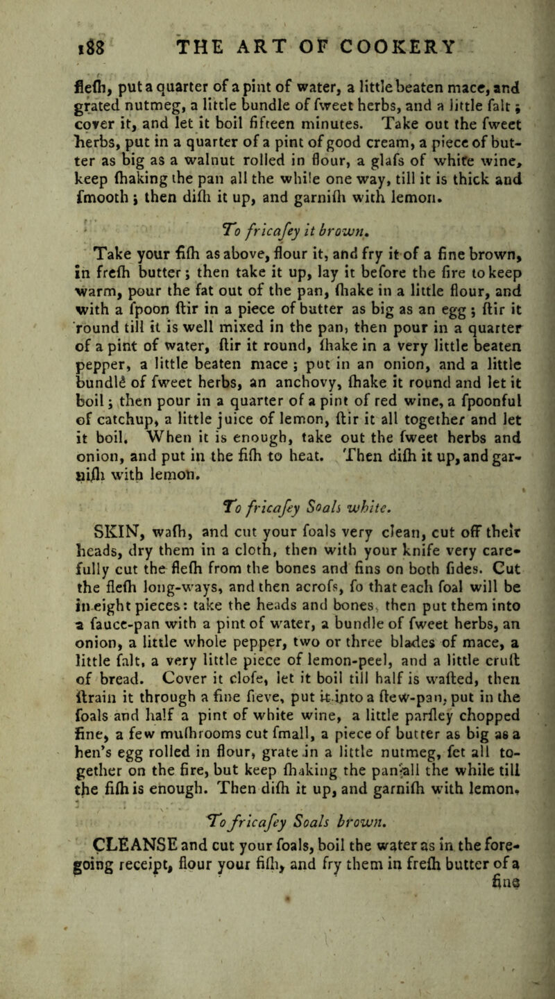 • f' ' • r ? • ' > ' ' * flefh, put a quarter of a pint of water, a little beaten mace, and grated nutmeg, a little bundle of fweet herbs, and a little fait; cover it, and let it boil fifteen minutes. Take out the fweet herbs, put in a quarter of a pint of good cream, a piece of but- ter as big as a walnut rolled in flour, a glafs of whire wine, keep (haking the pan all the while one way, till it is thick and fmooth i then difh it up, and garnifli with lemon. To fricafey it brown. Take your fifh as above, flour it, and fry it of a fine brown, in frefh butter; then take it up, lay it before the fire to keep warm, pour the fat out of the pan, (hake in a little flour, and with a fpoon ftir in a piece of butter as big as an egg ; ftir it round till it is well mixed in the pan, then pour in a quarter of a pint of water, ftir it round, (hake in a very little beaten pepper, a little beaten mace ; put in an onion, and a little bundle of fweet herbs, an anchovy, (hake it round and let it boil; then pour in a quarter of a pint of red wine, a fpoonful of catchup, a little juice of lemon, ftir it all together and let it boil. When it is enough, take out the fweet herbs and onion, and put in the fifti to heat. Then difh it up, andgar- aifti with lemon. To fricafey Soals white. SKINT, wafh, and cut your foals very clean, cut off their heads, dry them in a cloth, then with your knife very care- fully cut the flefh from the bones and fins on both Tides. Cut the flefh long-ways, and then acrofs, fo that each foal will be in eight pieces: take the heads and bones then put them into a fauce-pan with a pint of water, a bundle of fweet herbs, an onion, a little whole pepper, two or three blades of mace, a little fait, a very little piece of lemon-peel, and a little cruft of bread. Cover it clofe, let it boil till half is wafted, then (train it through a fine fieve, put it intoa ftew-pan,put in the foals and half a pint of white wine, a little parfley chopped fine, a few mufhrooms cut fmall, a piece of butter as big a6 a hen’s egg rolled in flour, grate .in a little nutmeg, fet all to- gether on the fire, but keep (haking the pan^all the while till the fifhis enough. Then difh it up, and garnifh with lemon. To fricafey Soals brown. CLEANSE and cut your foals, boil the water as In the fore- going receipt, flour your fifh, and fry them in frefh butter of a fine