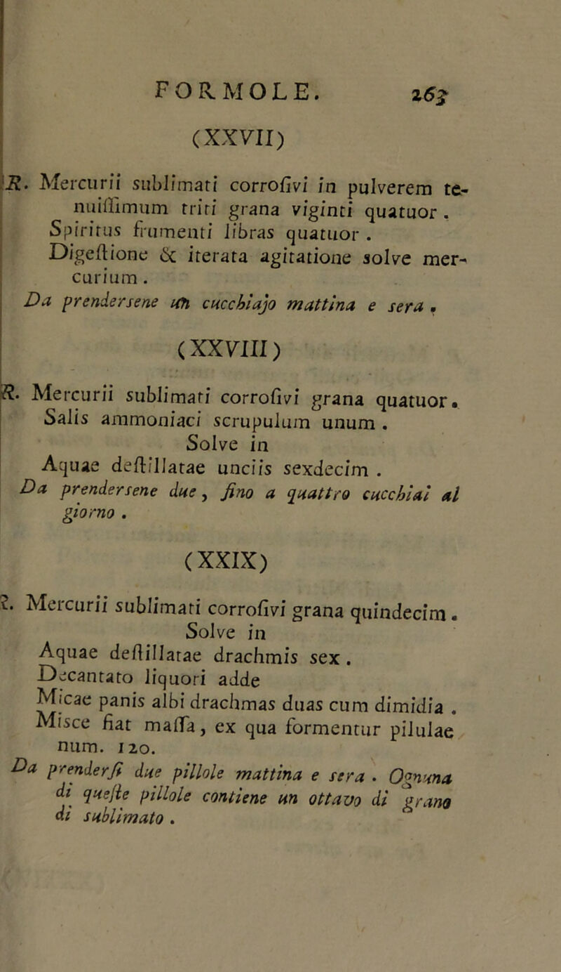 (XXVII) K. Mercurii sublimati corrofivi in pulverem te- nuilììmum triti grana viginti quatuor . Spirirus frumenti libras quatuor . Digeftione & iterata agitatione solve mer- curium. Da prendersene ufi cucchidjo mattina e sera , ( XXVIII ) R‘ Mercurii sublimati corrofivi grana quatuor. Salis ammoniaci scrupulum unum . Solve in Aquae defrìllatae unciis sexdecim . Da prendersene due, fino a quattro cucchiai al giorno . (XXIX) v. Mercurii sublimati corrodivi grana quindecim. Solve in Aquae defiillatae drachmis sex . Decantato liquori adde Mfcae panis albi drachmas duas cum dimidia . Misce fiat malfa, ex qua formentur pilulae num. 120. Da prenderfi due pillole mattina e sera . Ognuna di quejle pillole contiene un ottavo di grano di sublimato .