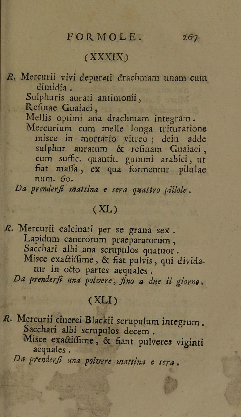 FORMOLE. ?.67 (XXXIX) R. Mercurii vivi depurati drachmam unam cum dimidia . Sulphuris aurati antimonii, Refiuae Guaiaci, Mellis optimi ana drachmam integrarti. Mercurium cum melle lonea trituratione • • , ^ misce in mortario vitreo ; dein addc sulphur auratum & refinam Guaiaci, cum suffic. quantit. gummi arabici, ut fiat mafia, ex qua formentur pilulae num. 60. Da prender fi mattina e sera quattro pillole. (XL) R. Mercurii calcinati per se grana sex . Lapidum cancrorum praeparatorum, Sacchari albi ana scrupulos quatuor. Misce exa^lifiìme, & fiat pulvis, qui divida- tur in o&o partes aequales . Da prenderfi una polvere, fino a due il giorno » (XLI) 12. Mercurii cinerei Blackii scrupulum intcgrum. Sacchari albi scrupulos decem . Misce exa&ifiìme, & fiant pulveres viginti aequales . Da prenderfi una polvere mattina e sera.