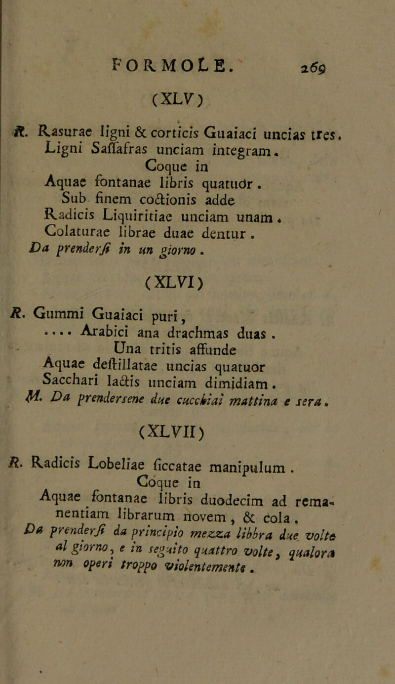 (XLV) R. Rasurae ligni & corticis Gnaiaci uncias tres. JLigni SafTafras unciam integrarli. Coque in Aquae fontanae libris quatudr . Sub finem co&ionis adde Radicis Liquiritiae unciam unam ♦ Colaturae librae duae dentur . Da prender fi in un giorno . ( XLVI ) R. Gummi Guaiaci puri, .... Arabici ana drachmas duas . Una tritis affunde Aquae deftillatae uncias quatuor Sacchari Iaétis unciam dimidiam . M. Da prendersene due cucchiai mattina e sera. (XLVII) R. Radicis Lobeliae fìccatae manipulum . Coque in Aquae Fontanae libris duodecim ad rema- nentiam librarum novem , & cola . Da prenderà da principio mezza libbra dae volta al giorno, e in seguito quattro volte, qualora non operi troppo violentemente.