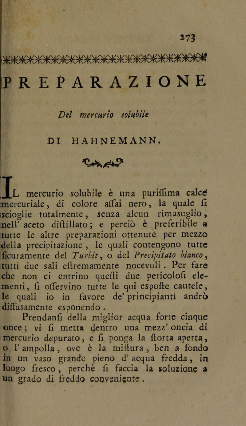 *73 PREPARAZIONE Del mercurio solubile DI HAHNEMANN. Il mercurio solubile è una puriffima calce? mercuriale, di colore affai nero, la quale lì iscioglie totalmente, senza alcun rimasuglio, nell’ aceto diAillato; e perciò è preferibile a tutte le altre preparazioni ottenute per mezzo della precipitazione , le quali contengono tutte Acuramente del Turbiti o del Precipitato bianco, tutti due sali eAremamente nocevoli . Per fare che non ci entrino quelli due pericolo!! ele- menti, fi offervino tutte le qui espolìe cautele, le quali io in favore de’ principianti andrò diffusamente esponendo . Prendanl! della miglior acqua forte cinque once; vi fi metta dentro una mezz’oncia di mercurio depurato, e lì ponga la Aorta aperta, o 1’ ampolla , ove è la mi Aura , ben a fondo in un vaso grande pieno d’ acqua fredda, in luogo fresco, perchè fi faccia la soluzione a un grado di freddo conveniente.