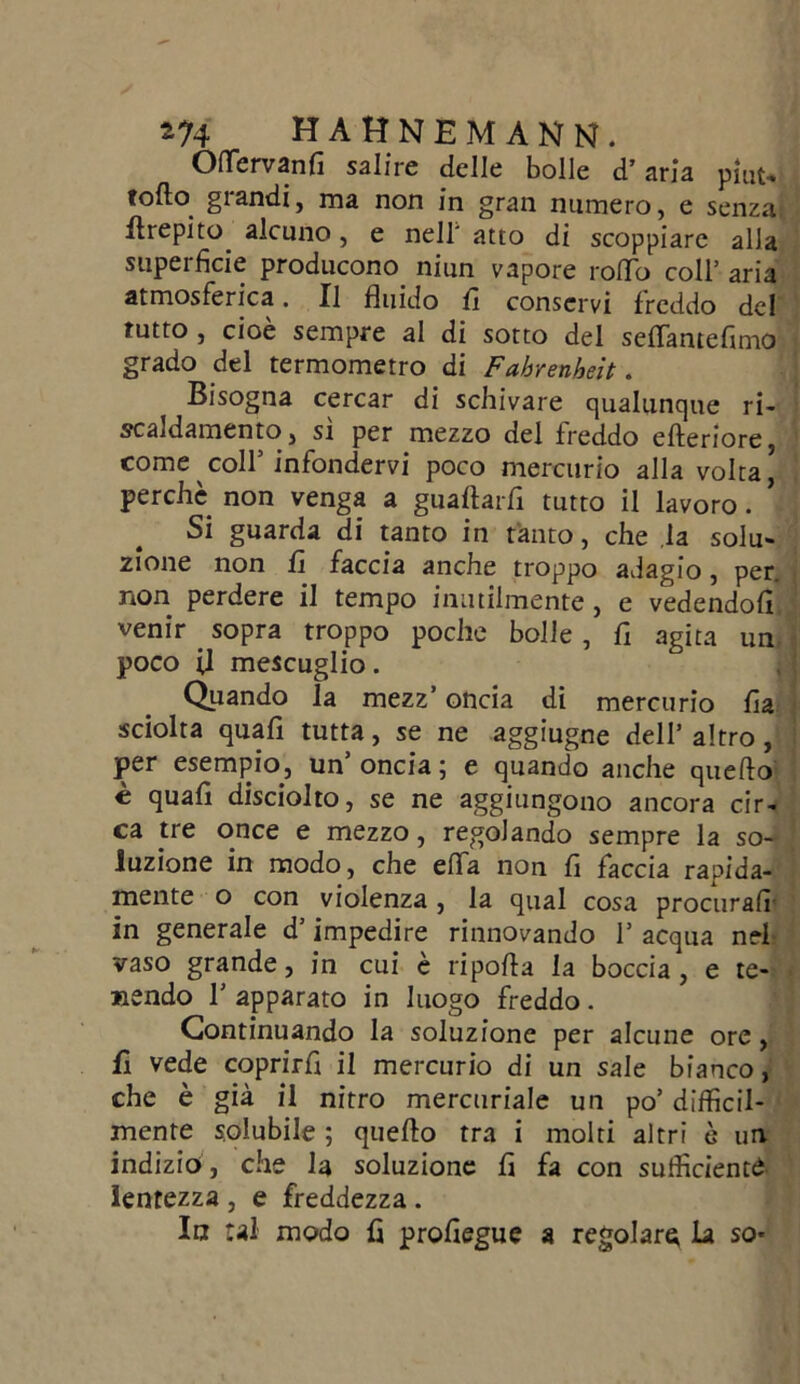 Oflfervanfi salire delle bolle d’aria pmu follo grandi, ma non in gran numero, e senza flrepito. alcuno, e nell' atto di scoppiare alla superficie producono niun vapore rollo coll’ aria atmosferica. Il fluido fi conservi freddo del tutto , cioè sempre al di sotto del seflantefimo grado del termometro di Fahrenheit. Bisogna cercar di schivare qualunque ri- scaldamento, si per mezzo del freddo citeriore, come coll’infondervi poco mercurio alla volta, perchè non venga a gualtarfi tutto il lavoro. ’ Si guarda di tanto in tanto, che la solu- zione non fi faccia anche troppo adagio, per. non perdere il tempo inutilmente , e vedendoli venir . sopra troppo poche bolle , fi agita un poco U mescuglio. Quando la mezz’ oncia di mercurio fia sciolta quali tutta, se ne aggiugne dell’altro, per esempio , un’ oncia ; e quando anche quello è quali disciolto, se ne aggiungono ancora cir- ca tre once e mezzo, regolando sempre la so- luzione in modo, che elfa non fi faccia rapida- mente o con violenza, la qual cosa procurali in generale d’impedire rinnovando I* acqua nel vaso grande, in cui è ripolla la boccia , e te- nendo 1’ apparato in luogo freddo. Continuando la soluzione per alcune ore , fi vede coprirli il mercurio di un sale bianco, che è già il nitro mercuriale un po’ difficil- mente solubile ; quello tra i molti altri è un indizio , che la soluzione fi fa con sufficienti lentezza , e freddezza . In tal modo fi profiegue a regolare la so*
