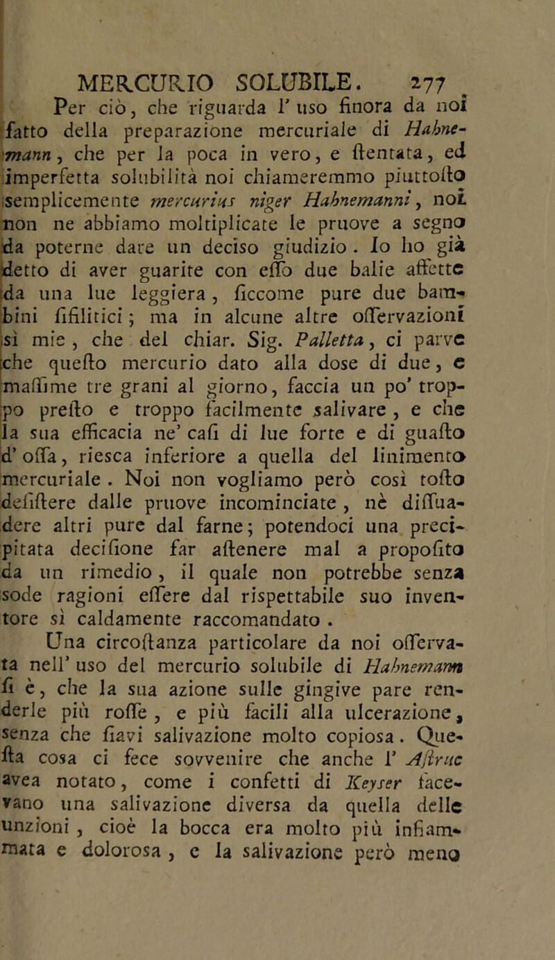 Per ciò, che riguarda 1'uso finora da noi fatto della preparazione mercuriale di tìahne- 'inann , che per la poca in vero, e dentata, ed imperfetta solubilità noi chiameremmo piuttofto semplicemente mere uria.? niger Habnemanni, not non ne abbiamo moltiplicate le pruove a segna da poterne dare un deciso giudizio . Io ho già detto di aver guarite con efio due balie affette da una lue leggiera, ficcome pure due bam- bini fifilitici ; ma in alcune altre oftervazioni sì mie , che del chiar. Sig. Palletta, ci parve iche quello mercurio dato alla dose di due, e maffime tre grani al giorno, faccia un po’ trop- po prefto e troppo facilmente salivare , e che la sua efficacia ne’ cali di lue forte e di guaito d’offa, riesca inferiore a quella del linimento mercuriale . Noi non vogliamo però così tolto delìftere dalle pruove incominciate , nè diffua- dere altri pure dal farne; potendoci una preci- pitata decifione far aftenere mal a propofito da un rimedio, il quale non potrebbe senza sode ragioni eftere dal rispettabile suo inven- tore sì caldamente raccomandato . Una circoftanza particolare da noi offerva- ta nell’ uso del mercurio solubile di Habnemam fi è, che la sua azione sulle gingive pare ren- derle più roffe , e più facili alla ulcerazione, senza che flavi salivazione molto copiosa. Que- lla cosa ci fece sovvenire che anche 1’ Ajlritc avea notato, come i confetti di Keyser face- vano una salivazione diversa da quella delle unzioni , cioè la bocca era molto più infiam- mata e dolorosa , e la salivazione però meno