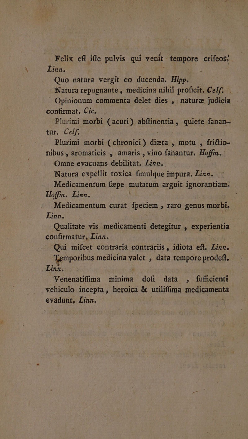 Felix eft ifle pulvis qui venit. tempore ctifeos, - on | : Quo natura vergit eo ducenda. Hipp. Natura repugnante , medicina nihil proficit. Celf. . Opinionum commenta delet dies , . naturz judicia confirmat. Cic. Plurimi morbi (acuti) abflinentia , quiete fanan- tur. Celf. PIS Plurimi morbi ( chronici) dieta , motu , , fridtio- nibus, aromaticis , amaris , vino fanantur. Hoffm.: Omne evacuans debilitat. Linn. Natura expellit toxica fimulque impura. Linn. Medicamentum Fepesd mutatum arguit ignorantiam, Hoffm. Linn. Medicamentum curat fpeciem » faro genus morbi, Linn. Qualitate vis. medicamenti detepatus , experientia confirmatur, Linn. Qui mifcet contraria contrariis , idiota eft. Linn. Temporibus medicina valet , data tempore prodeft. - Linn. Venenatiffma minima dofi data , fufficienti vehiculo incepta, heroica & utiliffima medicamenta