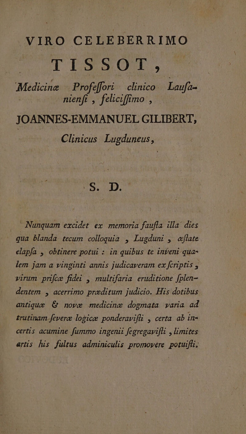 VIRO CELEBERRIMO TISXQT, Medicine Profe fori clinico Laufa- nienfi , feliciffimo , J OANNES-EMMANUEL GILIBERT, Clinicus. Lugduneus, .. Nunquam excidet ex memoria faufla illa! dies qua blanda tecum colloquia , Lugduni , «late elapía , obtinere potui : in quibus te infeni-qua- lem jam a vinginti annis judicaveram ex fcriptis , virum price fidei ,| multifaria eruditione fplen- dentern , acerrimo preditum judicio. His dotibus antique € nove medicine dogmata varia ad trutinam fevera logice ponderavifüi , certa ab in- certis acumine fummo ingenii fegregavifli , limites artis his fultus adminiculis promoypére potuifli,