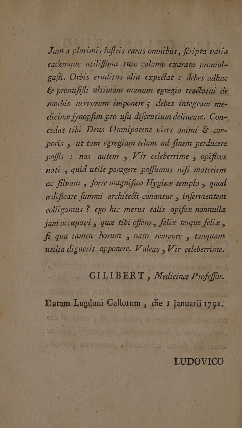 Jam a plurimis luflris carus omnibus, Keripta varia eademque utiliffima . tuto calamo exarata promul- gal. Orbis eruditus alia expecfat : debes adhuc &amp; pronufifi ultimam manum egregio tracfatui de znorbis nervorum imponere ; debes integram me- dicinc fynopfim pro ufu difcentium delineare. Con-. cedat tibi Deus Omnipotens vires animi G . cor- poris , ut tam egregiam £elam ad finem perducere polfis : nos autem , Vir celeberrime , opifices aati , quid utile peragere poffumus nifi materiem ac filvam , forte magnifico Hygiece templo , quod edificare fummi architedli conantur » infervientem colligamus ? ego hic merus tális opifex nonnulla - jam occupavi , que tibi offero , felix. terque felix , utilia digneris. apponere. V aleas , Vir celeberrime. GILIBE RT , Medicine Profeffor. | Datum Lugduni Gallorum , die 1 januarii 1791. j LUDOVICO