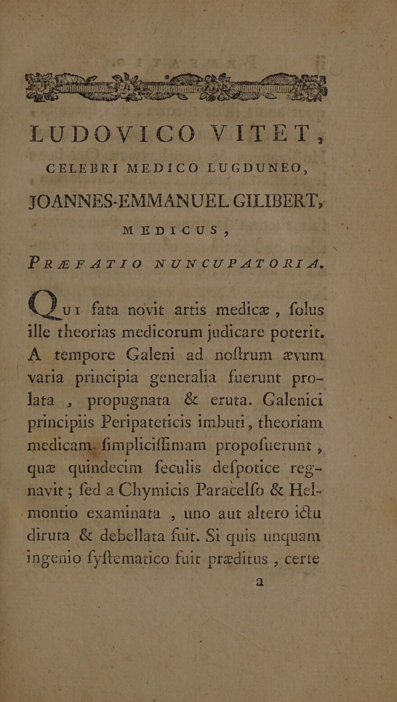 d LUDOVICO VITET, CELEBRI MEDICO LUGDUNEO, JOANNES: EMMANUEL GILIDERT, M EDICUS, PREFATIO NUNCUPATORI 4. C), fata novit artis medice , folus ille theorias medicorum judicare poterit. A tempore Galeni ad noflrum evum varia principia generalia fuerunt pro- lata , propugnata &amp; eruta. Galenici principis Peripateticis imbuti, theoriam medicam, fimphciff mam. propofuerunt , que quindecim feculis defpotice reg- navit ; fed a Chymicis Paracelfo &amp; Hl- -montio examinata , uno aut altero ictu diruta &amp; debellata fuit. S1 quis unquam ingenio fyftematico fuit. praeditus , certe a