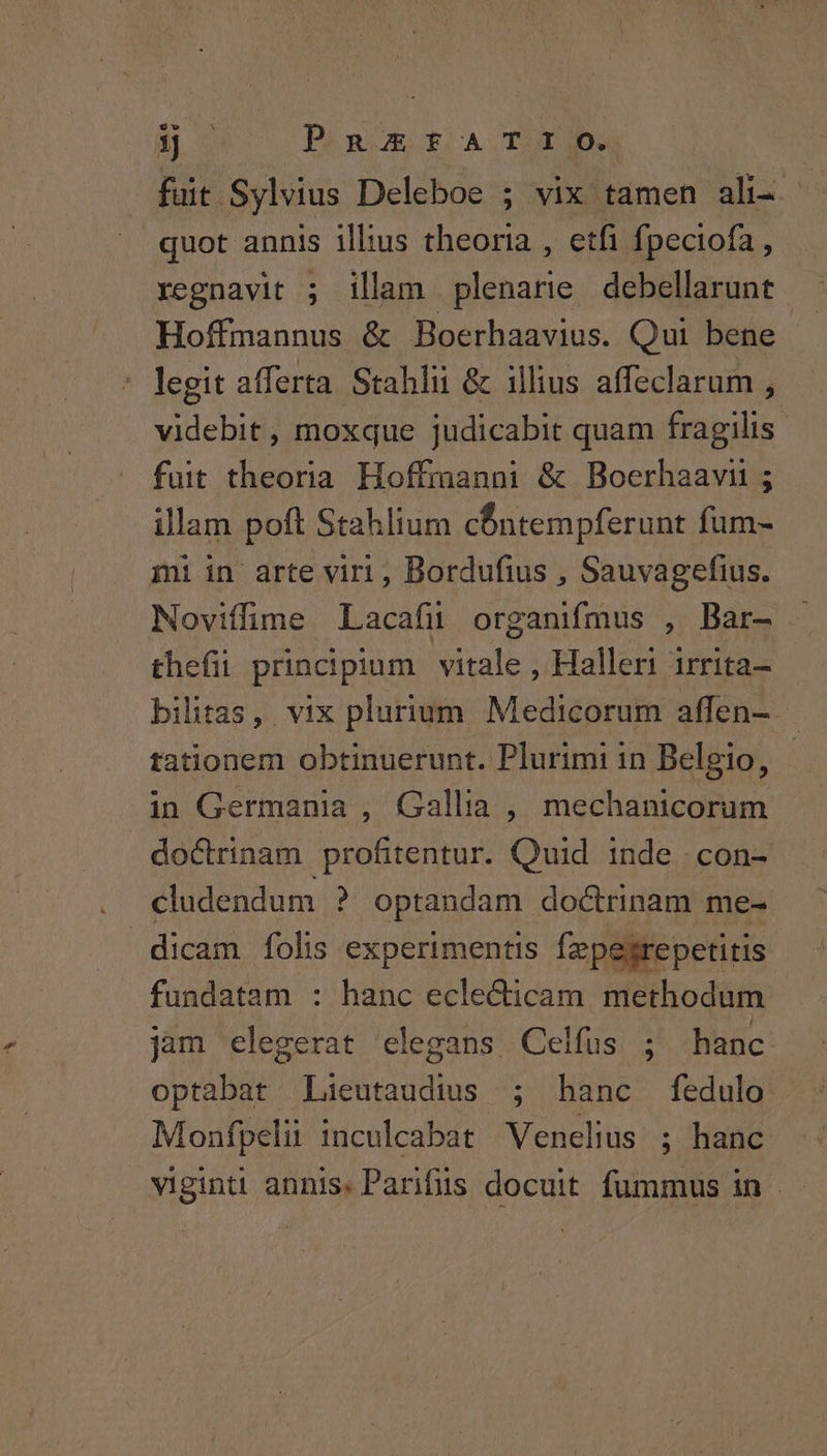 jj DRaRSUESGECA TUE fuit Sylvius Deleboe ; vix tamen ali- ; quot annis illius theoria , etfi fpeciofa , regnavit ; illam plenarie debellarunt Hoffmannus & Boerhaavius. Qui bene legit afferta Stahlii & illius affeclarum , videbit, moxque judicabit quam fragilis fuit theoria Hoffmanni & Boerhaavn ; illam poft Stahlium cÓntempferunt fum- mti in arte viri , Bordufius , Sauvagefius. Noviffüime Lacafu organifmus , Bar- - thefii principium vitale , Halleri irrita- bilitas, vix plurium Medicorum affen- | tationem obtinuerunt. Plurimi in Belgio, - in Germania , Gallia , mechanicorum doctrinam profitentur. Quid inde -con- cludendum ? optandam doctrinam me- dicam folis experimentis fzpegrepetitis fundatam : hanc ecle&icam. methodum jam elegerat elegans Celfus ; hanc optabat Lieutaudius ; hanc fedulo Monfpelii inculcabat Venelius ; hanc viginti annis. Parifis docuit fummus in