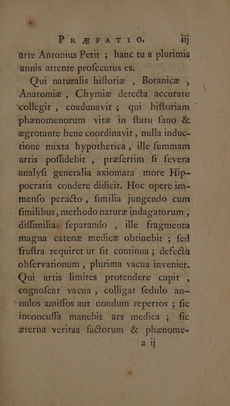 bó Pn EFAT:O. 2j arte Antonius Petit ;- hanc tu a plurimis annis attente profecutus es. Th Qui naturalis hiftoriz , Botanice , Anatomie , Chymie detecta. accurate collegit , coadunavit ; qui. hiftoriam ^ phenomenorum vite in flatu fano &amp; egrotante bene coordinavit , nulla induc- tione mixta hypothetica , ille fummam artis poffidebit , praefertim fi fevera analyfi generalia axiomata . more Hip- pocratis condere didicit. Hoc opere im- menfo peraco , fimilia jJungendo cum fimilibus , methodo naturz indagatorum , diffimilia. feparando , ille fragmenta magna catene medice obtinebit ; fed fruftra requiret ut fit continua ; defectà obfervationum , plurima vacua inveniet. Qui artis limites protendere cupit , cognofcat vacua , colligat fedulo an- nulos amiffos aut nondum repertos ; fic inconcuffa manebit ars medica ; fic eternà veritas factorum &amp; phaenome- 8. 1]