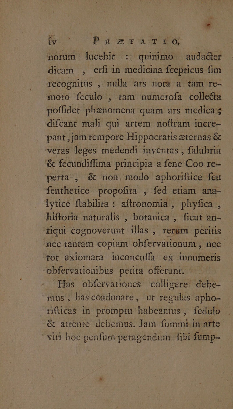 - norum lucebit ::. quinimo audadler dicam , etfi in medicina fcepticus fim recognitus ,1ula ars nota a tam re- moto feculo , tam numerofa collecta poffidet phenomena quam ars medica $ difcant mali qui artem noftram incre- pant, jam tempore Hippocratis zternas &amp; &amp; fecundiffima principia a fene Coo re- fenthetice propofita , fed etiam ana- tot axiomata inconcuífa ex innumeris obfervationibus petita offerunt. Has obfervationes colligere: debe- mus hascoadunare, ut regulas apho- níticas in promptu habeamus , fedulo &amp; attente debemus. Jam fummi in arte