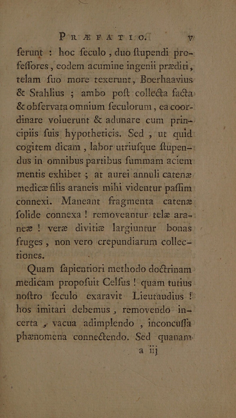 Ponce ok rops0([D 70 7*5 ferunt : hoc feculo , duo ftupendi pro- - feffores , eodem acumine ingenii przditi A telam fuo more texerunt, Boerhaavius &amp; Stahlius ; ambo poft colle&amp;a facta. &amp; obfervata omnium feculorum , ea coor- dinare voluerunt &amp; adunare cum prin- cipis fuis: hypotheticis. Sed ; ut quid. cogitem dicam , labor utriufque ftüpen- dus in omnibus partibus fummam aciem mentis exhibet ; at aurei annuli catene medice filis araneis mihi videntur paffim connexi. Maneant fragmenta catenz. folide connexa ! removeantur tele ara- nez ! vere divitie largiuntur bonas fruges , non vero crepundiarum collec- tiones. Quam fapientiori methodo Rodi mddi medicam propofuit Celfus ! quam tutius. noftro feculo exaravit. Lieutaudius ! 5: hos. imitari debemus , removendo- in- certa , vacua adimplendo , inconcuffa phenomena connectendo. Sed quanam: a n]