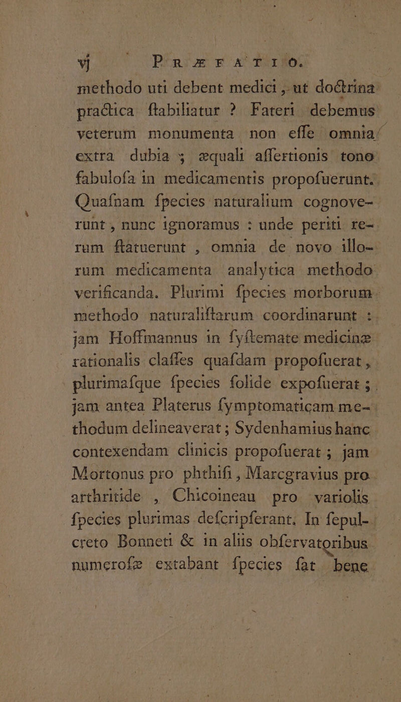 * ut PÉnsas xxr ex methodo uti debent medici E ut doctrina practica. flabiliatur ? Fateri. debemus veterum monumenta non effe. omnia extra dubia $ equali affertionis. tono fabulofa in medicamentis propofuerunt.. Quafnam fpecies naturalium. cognove- runt, nunc ignoramus : unde periti re- rum ftatuerunt , omnia de novo illo- rum medicamenta analytica methodo verificanda. Plurimi fpecies morborum. methodo naturaliffarum coordinarunt :. jam Hoffmannus in fyftemate medicinz rationalis claffes quafdam propofuerat , plurimafque fpecies folide expofuerat ; . jam antea Platerus fymptomaticam me- thodum delineaverat ; Sydenhamius hanc contexendam clinicis propofuerat ; jam Mortonus pro: phthifi , Marcgravius pro arthritide , Chicoineau pro. variolis fpecies plurimas defcripferant; In fepul-. creto Bonneti &amp; 1n aliis obfervatoribus numerofe extabant fpecies fat bene