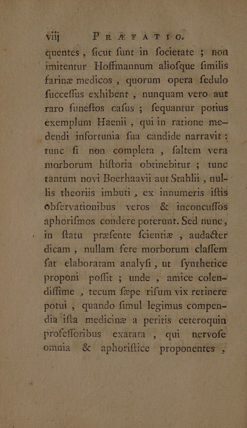 yuj | PuctaAUI1To quentes, ficut funt in focietate ; non fücceffus exhibent , nunquam vero. aut raro funeftos ilie ; fequantur potius exemplum Haeni , quiin ratione me- » dendi infortunia fua candide narravit : morborum hiftoria obtinebitur ; tunc lis theoriis imbuti , ex innumeris iftis óbfíervationibus | veros ^ G&amp; inconcuffos aphorifmos condere poterunt. Sed nunc, in ftatu prefente fcientie , audacter dicam , nullam fere morborum claffem fat elaboratam analyfi, ut fynthetice proponi poffit ; unde , amice colen- diffime , tecum fepe rifum vix retinere potui, quando fimul legimus compen- X