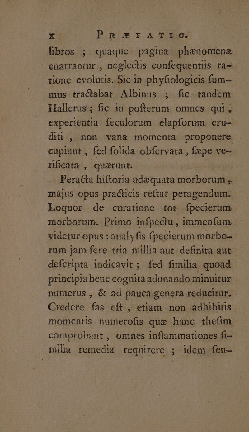 rs P.g)mrxA T0: libros ; quaque pagina phenomena enarrantur , neglectis confequentiis ra- tione evolutis. Sic in phyfiologicis fum- mus tractabat Albinus ; fic tandem Hallerus ; fic in pofterum. omnes qui , experientia feculorum elapforum eru- diti , non vana momenta proponere cupiunt , fed folida obfervata , fzpe ve- rificata , querunt. Biinda hiftoria adzquata NM atis: 5 majus opus practicis reftat peragendum. Loquor de curatione -tot ípecierum morborum. Primo infpectu, immenfum . videtur opus : analyfis fpecierum morbo- rum jam fere tria millia aut. definita aut defcripta indicavit ; fed fimilia quoad principia bene cognita adunando minuitur numerus , &amp; ad pauca genera reducitur. Credere fas eft , etiam non adhibitis momentis. numerofis que hanc thefim. comprobant , omnes inflammationes fi- milia remedia requirere ; idem fen-