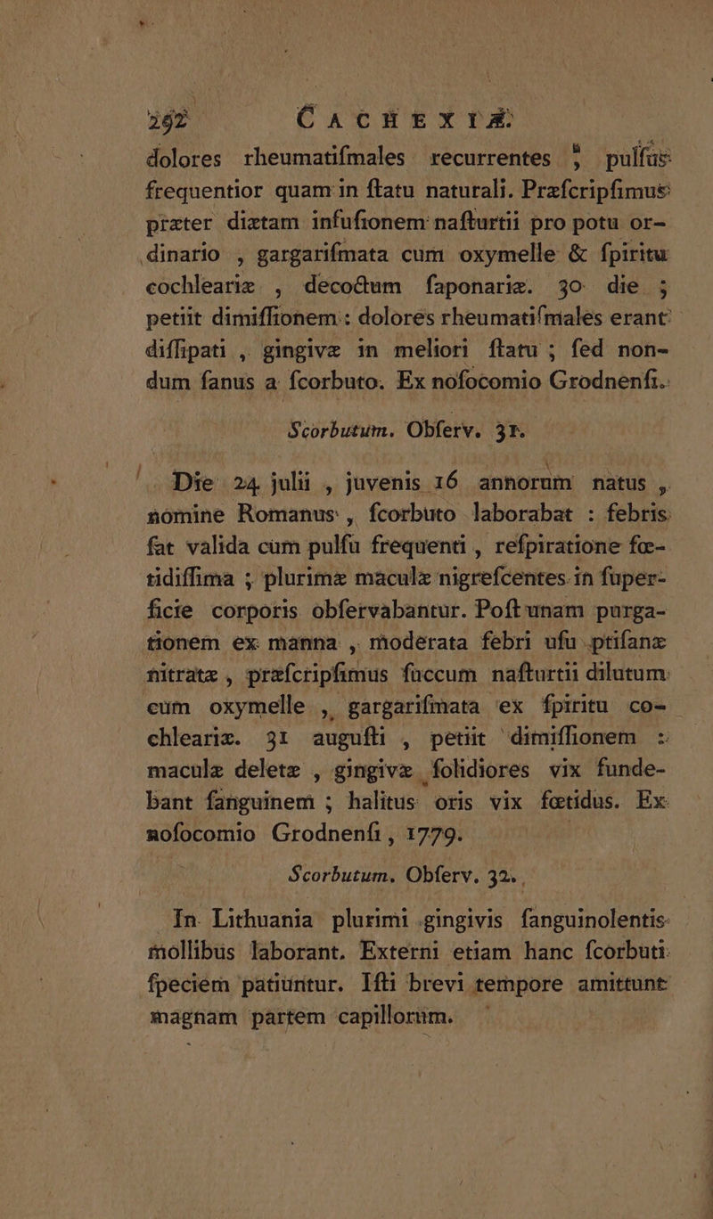 i , 262 CACHEXIZEX dolores rheumatifmales recurrentes 5 pulfus: frequentior quam in ftatu naturali. Przfcripfimu& prater diztam infufionem: nafturtii pro potu or- dinario , gargarifmata cur oxymelle & fpiritu cochleariz., decocdum faponarie. 3o die. ; petiit dimiffionem:: dolores rheumatifmales erant: diffpati , gingivz in meliori ftatu ; fed non- dum fanus a: fcorbuto. Ex nofocomio Grodnenfi. Scorbutum. Obferv. 3t. ^. Die 24 julii , juvenis 16 anhorum natus - nomine Romanus , fcorbuto laborabat : febris fat valida cum pulfu frequenti , refpiratione fo-- tidiffima ; plurimz maculx nigrefcentes.in fuper- ficie corporis obfervabantur. Poft unam purga- tionem ex manna , moderata febri ufu ptifanz nitrate , przfcripfimus füccum nafturtii dilutum: eum oxymelle , gargarifmata 'ex fpiritu co- chlearix. 31 augufli , petiit dimiffonem : maculz deletz , gingive folidiores vix funde- bant fanguinem ; halitus oris vix foetidus. Ex nofocomio Grodnenfi , 1779. | Scorbutum. Obferv. 29. In Lithuania plurimi .;gingivis fanguinolentis- mollibus laborant, Externi etiam hanc fcorbuti fpeciem patiuritur. Ifti brevi tempore amittunt: magnam partem capillorim.