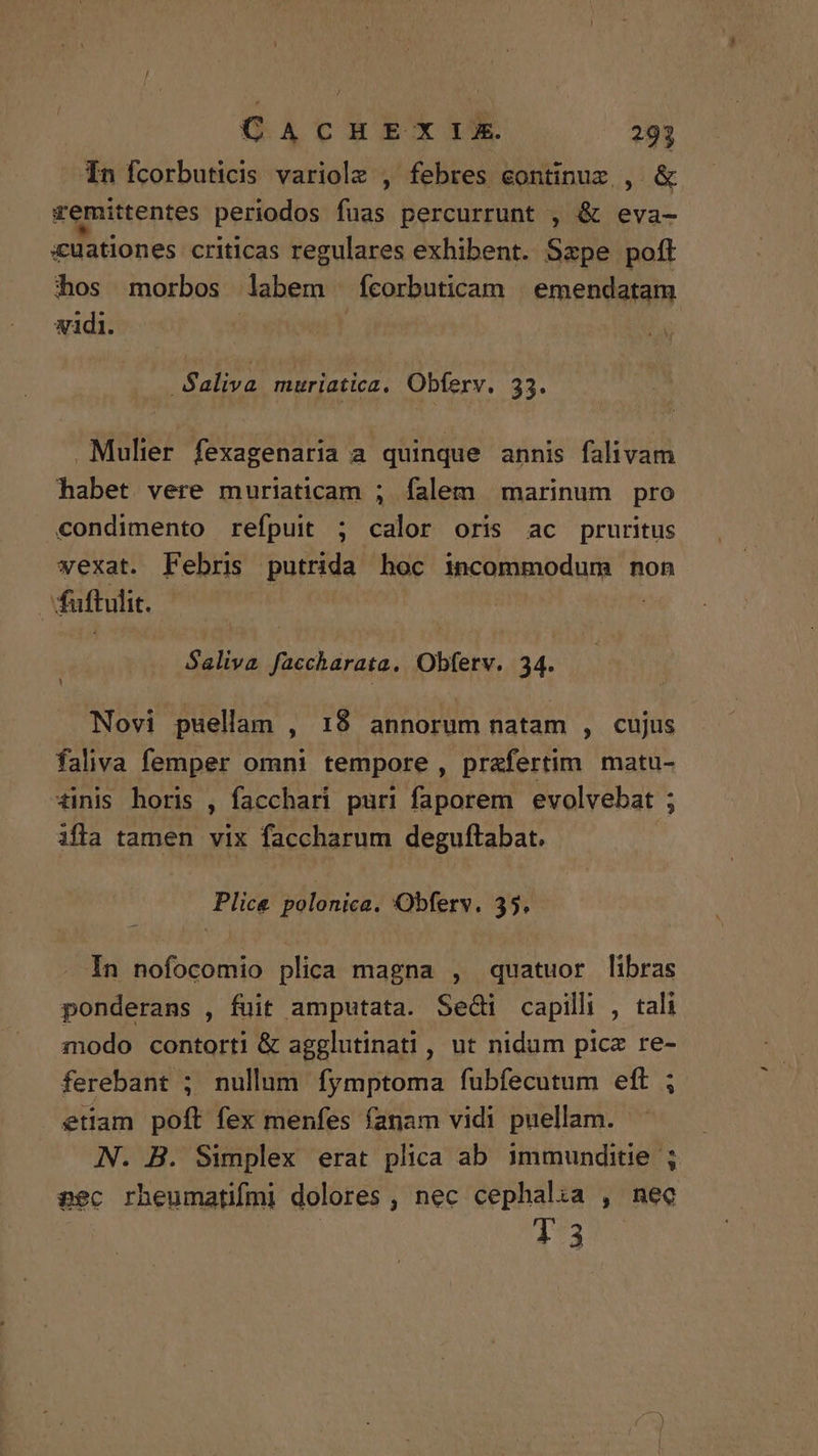 In fcorbuticis variolz , febres continux , & vemittentes periodos fuas percurrunt , & eva- auationes criticas regulares exhibent. Szpe poft hos morbos labem fcorbuticam emendatam vidi. - -Saliva muriatica. Obferv. 33. Mulier fexagenaria a quinque annis falivam habet vere muriaticam ; falem marinum pro condimento refpuit ; calor oris ac pruritus vexat. Febris putrida hoc incommodum non | fuftulit. Saliva faccharata. Obfetv. 34. Novi puellam , 18 annorum natam , cujus faliva femper omni tempore , prafertim matu- tinis horis , facchari puri faporem evolvebat ; ifla tamen vix faccharum deguftabat. : Plice polonice. Obferv. 35. In nofocomio plica magna , quatuor libras ponderans , fuit amputata. Sedi capilli , tali modo contorti & agglutinati , ut nidum picz re- ferebant ; nullum fymptoma fubfecutum eft ; etiam poft fex menfes fanam vidi puellam. N. B. Simplex erat plica ab immunditie ; aec rheumatifmi dolores , nec cephalia , nec 13