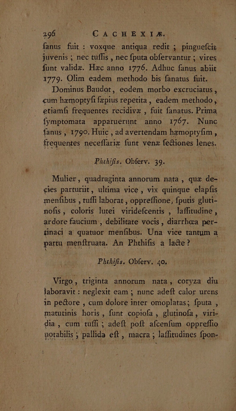 fanus fuit: voxque antiqua redit ; TRE juvenis ; nec tuffis , nec fputa obfervantur ; vires funt valida. Hzc anno 1776. Adhuc Pas abiit 1779. Olim eadem methodo bis fanatus fuit. Dominus Baudot, eodem morbo excruciatus , cum hamoptyfi CURE repetita, eadem methodo , y etiamfi frequentes recidivx , fuit fanatus. Prima fymptomata apparuerunt anno 1767. Nunc fanus , 1790. Huic , ad avertendam hzmoptyfim , frequentes neceffariz funt vene fectiones lenes. PAthifis. Obferv. 39. Mulier, quadraginta annorum nata , quz de- cies parturit, ultima vice, vix quinque elapfis menfibus , tuffi laborat , pbbrefhond fputis gluti- nofis j édiórs lutei Villdefccni , laffitudine , ardore faucium , debilitate vocis , diarrhoa per- &amp;naci a quatuor menfibus. Una vice tantum a. partu. menfiruata. An Phthifis a pue | Phihifis. Obferv. 40. Virgo, triginta annorum mata, coryza diu laboravit : neglexit eam ; nunc adeft calor urens in pedore , cum dolore inter omoplatas; fputa , matutinis horis, funt copiofa , glutinofa , viri- dia , cum tuffi ; adeft poft afcenfum oppreffio- notabilis ; pallida eft , macra ; latfitudines fpon-.