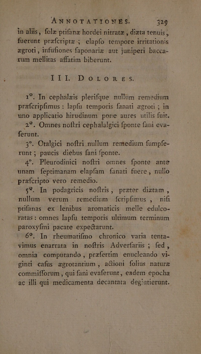 in aliis, folz ptifanz hordei nitratz , diata tenuis , fuerunt przferipte ; elapfo tempore irritationis aegroti, infüfiones faponaris aut juniperi bacca- rum mellitas affatim biberunt. III Doronmses | . In cephàalzis plerifque nultüm remedium prafcripfimus : lapfu temporis fanati zgroti ; in uno Xil hirudinum pone aures utilis fuit. . Omnes noftri cephalalgici fponte fani eva- m 3*. Otalgici noftri nullum remedium fumpfe- runt; paucis diebus fani fponte. 4^. Pleurodinici noftri omnes fponte ante prafcripto vero remedio. $*. In podagricis noflris, praeter diztam , nulum verum remedium ícrpfimus , nifi ptifanas ex lenibus aromaticis melle edulco- ratas: omnes lapfu temporis ultimum terminum paroxyfmi pacate expeGarunt. | 69. In rheumatifmo chronico varia tenta- vimus enarrata in noflris Adverfarus ; fed, omnia computando , przfertim enucleando vi- ginti cafus zgrotantium , actioni folius naturx commifforum , qui fani evaferunt, eadem epocha ac illi qui medicamenta decantata deg!utierunt.